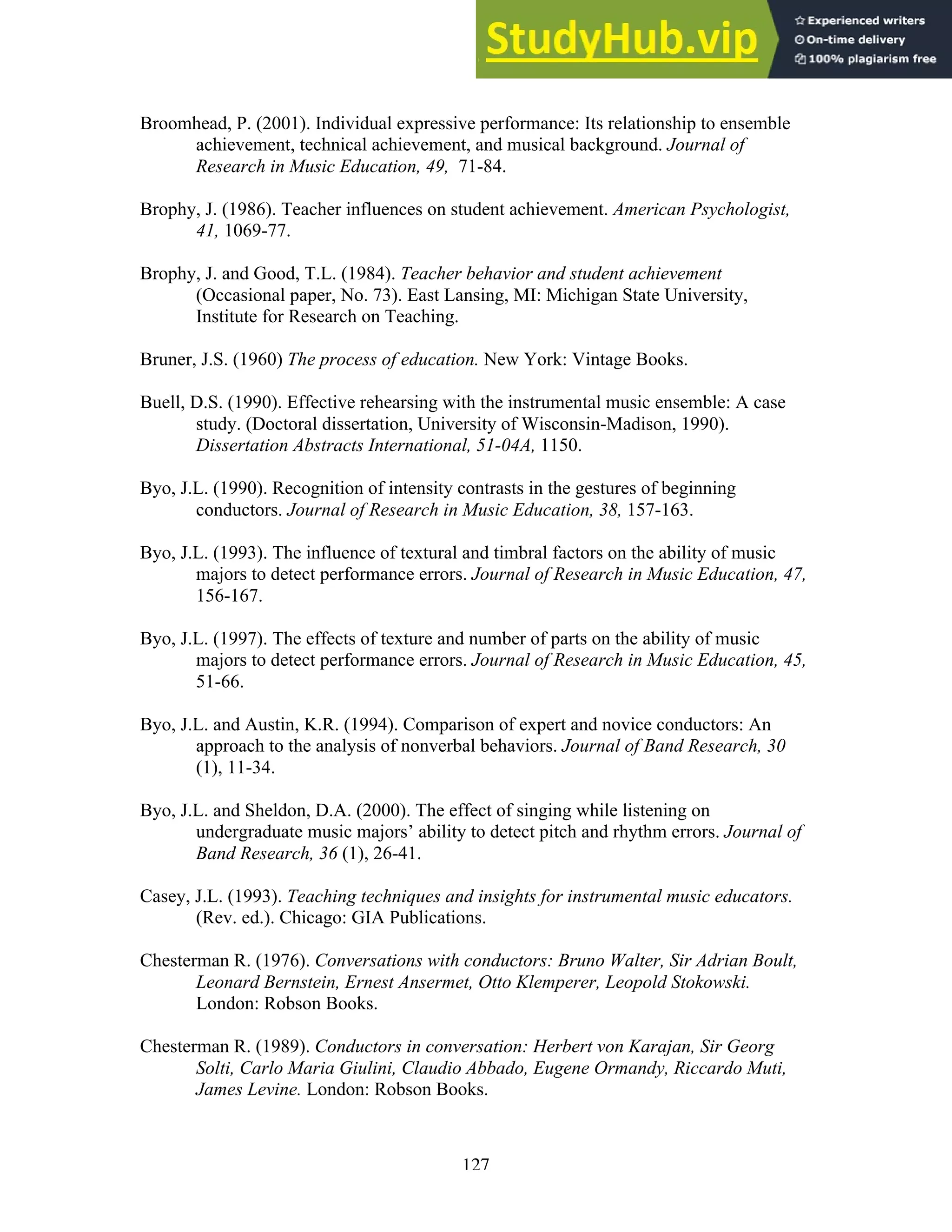 127
Broomhead, P. (2001). Individual expressive performance: Its relationship to ensemble
achievement, technical achievement, and musical background. Journal of
Research in Music Education, 49, 71-84.
Brophy, J. (1986). Teacher influences on student achievement. American Psychologist,
41, 1069-77.
Brophy, J. and Good, T.L. (1984). Teacher behavior and student achievement
(Occasional paper, No. 73). East Lansing, MI: Michigan State University,
Institute for Research on Teaching.
Bruner, J.S. (1960) The process of education. New York: Vintage Books.
Buell, D.S. (1990). Effective rehearsing with the instrumental music ensemble: A case
study. (Doctoral dissertation, University of Wisconsin-Madison, 1990).
Dissertation Abstracts International, 51-04A, 1150.
Byo, J.L. (1990). Recognition of intensity contrasts in the gestures of beginning
conductors. Journal of Research in Music Education, 38, 157-163.
Byo, J.L. (1993). The influence of textural and timbral factors on the ability of music
majors to detect performance errors. Journal of Research in Music Education, 47,
156-167.
Byo, J.L. (1997). The effects of texture and number of parts on the ability of music
majors to detect performance errors. Journal of Research in Music Education, 45,
51-66.
Byo, J.L. and Austin, K.R. (1994). Comparison of expert and novice conductors: An
approach to the analysis of nonverbal behaviors. Journal of Band Research, 30
(1), 11-34.
Byo, J.L. and Sheldon, D.A. (2000). The effect of singing while listening on
undergraduate music majors’ ability to detect pitch and rhythm errors. Journal of
Band Research, 36 (1), 26-41.
Casey, J.L. (1993). Teaching techniques and insights for instrumental music educators.
(Rev. ed.). Chicago: GIA Publications.
Chesterman R. (1976). Conversations with conductors: Bruno Walter, Sir Adrian Boult,
Leonard Bernstein, Ernest Ansermet, Otto Klemperer, Leopold Stokowski.
London: Robson Books.
Chesterman R. (1989). Conductors in conversation: Herbert von Karajan, Sir Georg
Solti, Carlo Maria Giulini, Claudio Abbado, Eugene Ormandy, Riccardo Muti,
James Levine. London: Robson Books.
 