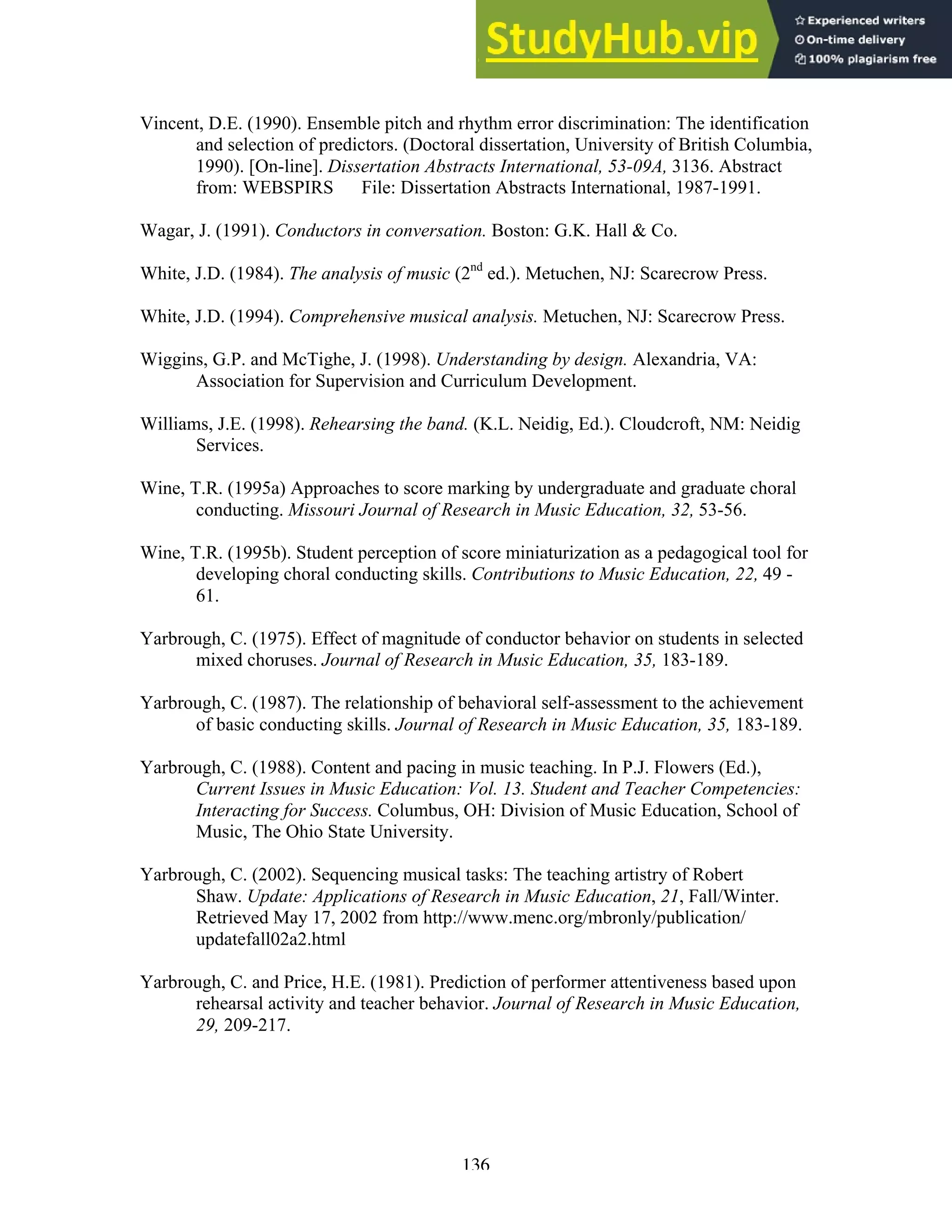 136
Vincent, D.E. (1990). Ensemble pitch and rhythm error discrimination: The identification
and selection of predictors. (Doctoral dissertation, University of British Columbia,
1990). [On-line]. Dissertation Abstracts International, 53-09A, 3136. Abstract
from: WEBSPIRS File: Dissertation Abstracts International, 1987-1991.
Wagar, J. (1991). Conductors in conversation. Boston: G.K. Hall & Co.
White, J.D. (1984). The analysis of music (2nd
ed.). Metuchen, NJ: Scarecrow Press.
White, J.D. (1994). Comprehensive musical analysis. Metuchen, NJ: Scarecrow Press.
Wiggins, G.P. and McTighe, J. (1998). Understanding by design. Alexandria, VA:
Association for Supervision and Curriculum Development.
Williams, J.E. (1998). Rehearsing the band. (K.L. Neidig, Ed.). Cloudcroft, NM: Neidig
Services.
Wine, T.R. (1995a) Approaches to score marking by undergraduate and graduate choral
conducting. Missouri Journal of Research in Music Education, 32, 53-56.
Wine, T.R. (1995b). Student perception of score miniaturization as a pedagogical tool for
developing choral conducting skills. Contributions to Music Education, 22, 49 -
61.
Yarbrough, C. (1975). Effect of magnitude of conductor behavior on students in selected
mixed choruses. Journal of Research in Music Education, 35, 183-189.
Yarbrough, C. (1987). The relationship of behavioral self-assessment to the achievement
of basic conducting skills. Journal of Research in Music Education, 35, 183-189.
Yarbrough, C. (1988). Content and pacing in music teaching. In P.J. Flowers (Ed.),
Current Issues in Music Education: Vol. 13. Student and Teacher Competencies:
Interacting for Success. Columbus, OH: Division of Music Education, School of
Music, The Ohio State University.
Yarbrough, C. (2002). Sequencing musical tasks: The teaching artistry of Robert
Shaw. Update: Applications of Research in Music Education, 21, Fall/Winter.
Retrieved May 17, 2002 from http://www.menc.org/mbronly/publication/
updatefall02a2.html
Yarbrough, C. and Price, H.E. (1981). Prediction of performer attentiveness based upon
rehearsal activity and teacher behavior. Journal of Research in Music Education,
29, 209-217.
 
