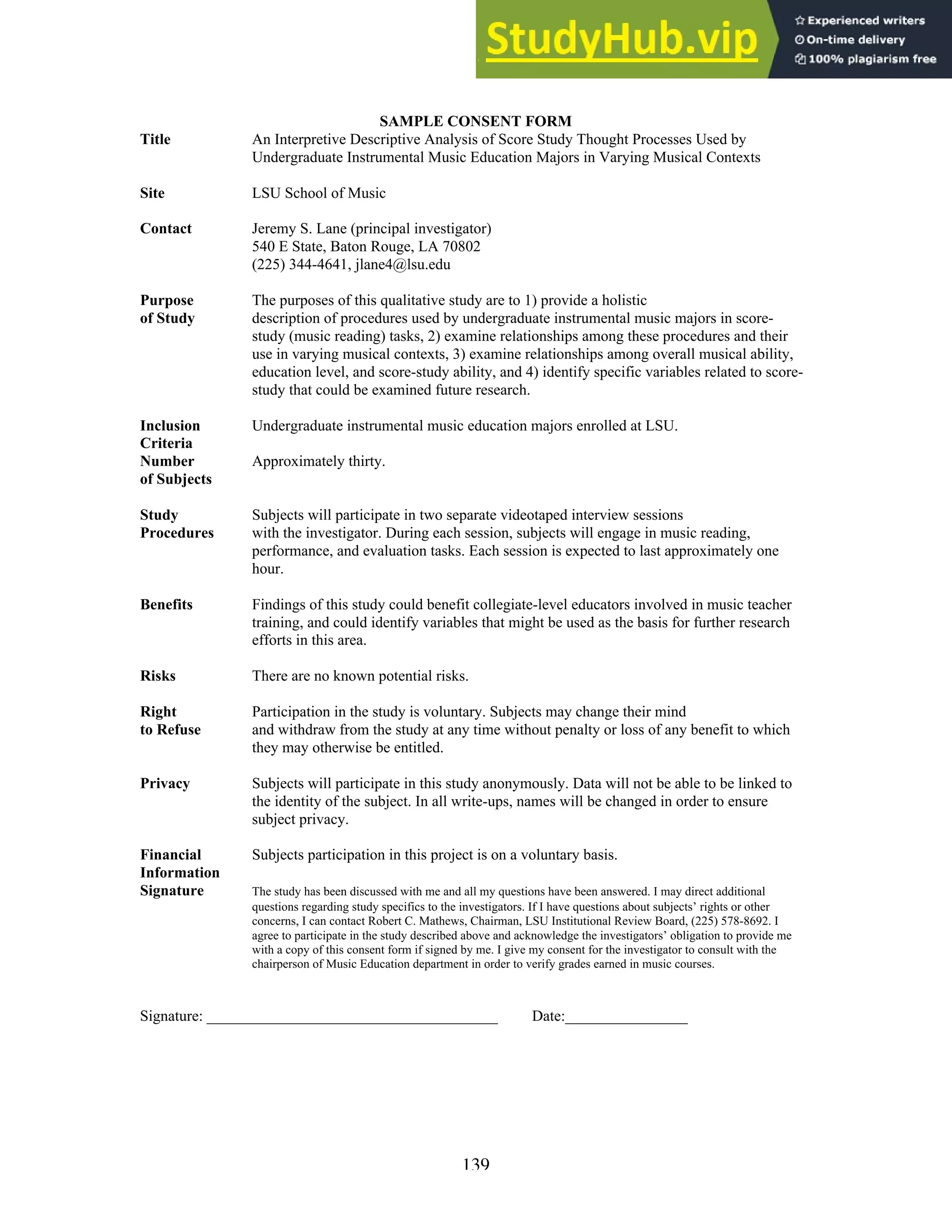 139
SAMPLE CONSENT FORM
Title An Interpretive Descriptive Analysis of Score Study Thought Processes Used by
Undergraduate Instrumental Music Education Majors in Varying Musical Contexts
Site LSU School of Music
Contact Jeremy S. Lane (principal investigator)
540 E State, Baton Rouge, LA 70802
(225) 344-4641, jlane4@lsu.edu
Purpose The purposes of this qualitative study are to 1) provide a holistic
of Study description of procedures used by undergraduate instrumental music majors in score-
study (music reading) tasks, 2) examine relationships among these procedures and their
use in varying musical contexts, 3) examine relationships among overall musical ability,
education level, and score-study ability, and 4) identify specific variables related to score-
study that could be examined future research.
Inclusion Undergraduate instrumental music education majors enrolled at LSU.
Criteria
Number Approximately thirty.
of Subjects
Study Subjects will participate in two separate videotaped interview sessions
Procedures with the investigator. During each session, subjects will engage in music reading,
performance, and evaluation tasks. Each session is expected to last approximately one
hour.
Benefits Findings of this study could benefit collegiate-level educators involved in music teacher
training, and could identify variables that might be used as the basis for further research
efforts in this area.
Risks There are no known potential risks.
Right Participation in the study is voluntary. Subjects may change their mind
to Refuse and withdraw from the study at any time without penalty or loss of any benefit to which
they may otherwise be entitled.
Privacy Subjects will participate in this study anonymously. Data will not be able to be linked to
the identity of the subject. In all write-ups, names will be changed in order to ensure
subject privacy.
Financial Subjects participation in this project is on a voluntary basis.
Information
Signature The study has been discussed with me and all my questions have been answered. I may direct additional
questions regarding study specifics to the investigators. If I have questions about subjects’ rights or other
concerns, I can contact Robert C. Mathews, Chairman, LSU Institutional Review Board, (225) 578-8692. I
agree to participate in the study described above and acknowledge the investigators’ obligation to provide me
with a copy of this consent form if signed by me. I give my consent for the investigator to consult with the
chairperson of Music Education department in order to verify grades earned in music courses.
Signature: ______________________________________ Date:________________
 