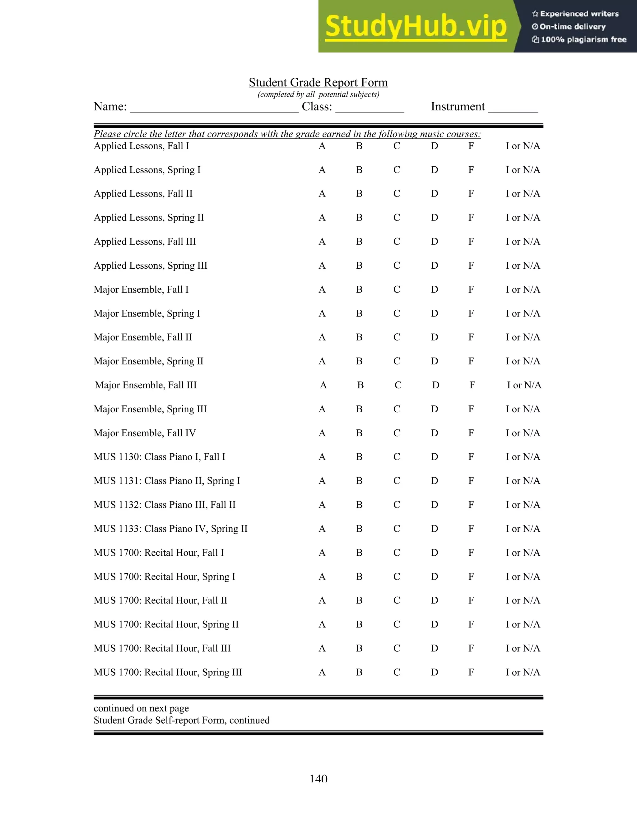 140
Student Grade Report Form
(completed by all potential subjects)
Name: ___________________________ Class: ___________ Instrument ________
Please circle the letter that corresponds with the grade earned in the following music courses:
Applied Lessons, Fall I A B C D F I or N/A
Applied Lessons, Spring I A B C D F I or N/A
Applied Lessons, Fall II A B C D F I or N/A
Applied Lessons, Spring II A B C D F I or N/A
Applied Lessons, Fall III A B C D F I or N/A
Applied Lessons, Spring III A B C D F I or N/A
Major Ensemble, Fall I A B C D F I or N/A
Major Ensemble, Spring I A B C D F I or N/A
Major Ensemble, Fall II A B C D F I or N/A
Major Ensemble, Spring II A B C D F I or N/A
Major Ensemble, Fall III A B C D F I or N/A
Major Ensemble, Spring III A B C D F I or N/A
Major Ensemble, Fall IV A B C D F I or N/A
MUS 1130: Class Piano I, Fall I A B C D F I or N/A
MUS 1131: Class Piano II, Spring I A B C D F I or N/A
MUS 1132: Class Piano III, Fall II A B C D F I or N/A
MUS 1133: Class Piano IV, Spring II A B C D F I or N/A
MUS 1700: Recital Hour, Fall I A B C D F I or N/A
MUS 1700: Recital Hour, Spring I A B C D F I or N/A
MUS 1700: Recital Hour, Fall II A B C D F I or N/A
MUS 1700: Recital Hour, Spring II A B C D F I or N/A
MUS 1700: Recital Hour, Fall III A B C D F I or N/A
MUS 1700: Recital Hour, Spring III A B C D F I or N/A
continued on next page
Student Grade Self-report Form, continued
 
