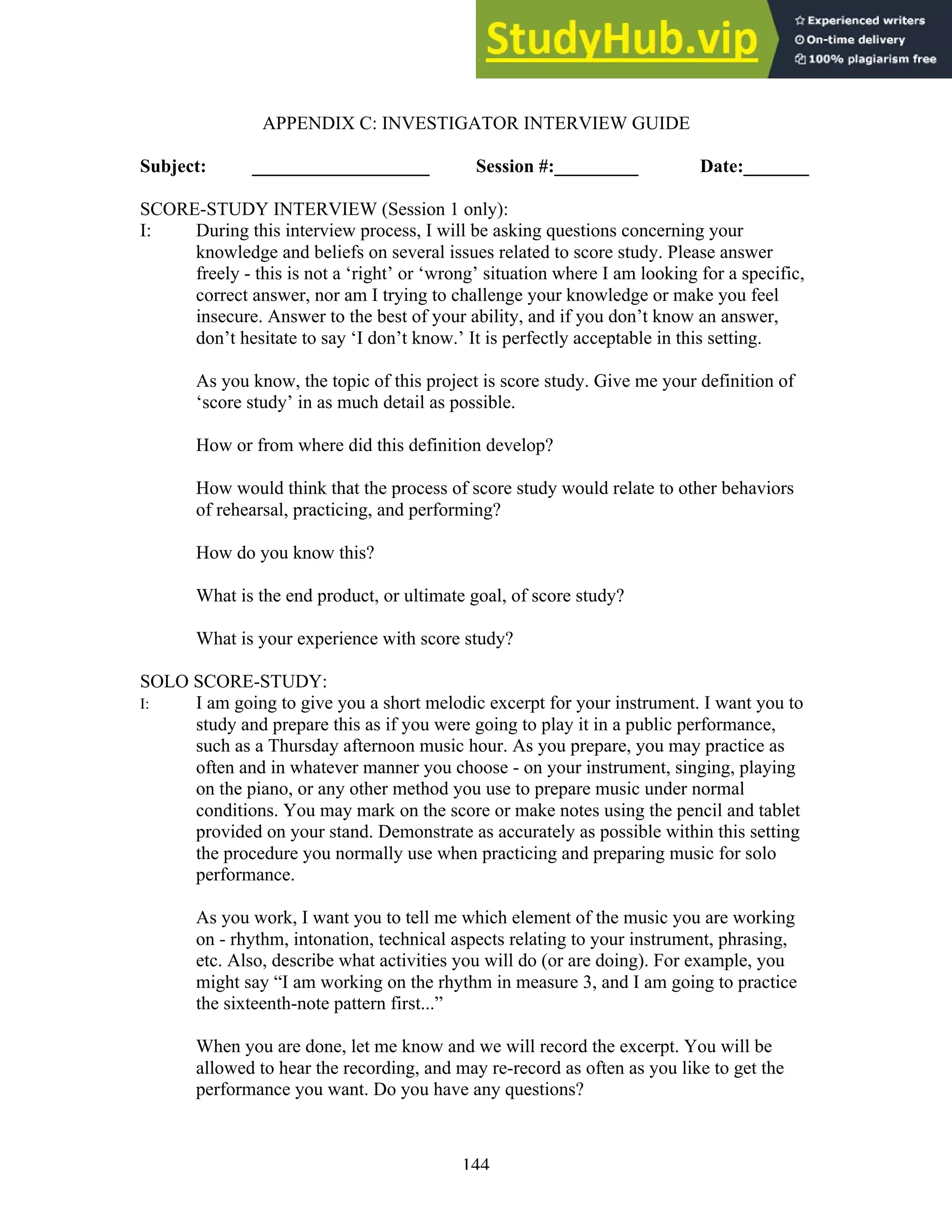 144
APPENDIX C: INVESTIGATOR INTERVIEW GUIDE
Subject: ___________________ Session #:_________ Date:_______
SCORE-STUDY INTERVIEW (Session 1 only):
I: During this interview process, I will be asking questions concerning your
knowledge and beliefs on several issues related to score study. Please answer
freely - this is not a ‘right’ or ‘wrong’ situation where I am looking for a specific,
correct answer, nor am I trying to challenge your knowledge or make you feel
insecure. Answer to the best of your ability, and if you don’t know an answer,
don’t hesitate to say ‘I don’t know.’ It is perfectly acceptable in this setting.
As you know, the topic of this project is score study. Give me your definition of
‘score study’ in as much detail as possible.
How or from where did this definition develop?
How would think that the process of score study would relate to other behaviors
of rehearsal, practicing, and performing?
How do you know this?
What is the end product, or ultimate goal, of score study?
What is your experience with score study?
SOLO SCORE-STUDY:
I: I am going to give you a short melodic excerpt for your instrument. I want you to
study and prepare this as if you were going to play it in a public performance,
such as a Thursday afternoon music hour. As you prepare, you may practice as
often and in whatever manner you choose - on your instrument, singing, playing
on the piano, or any other method you use to prepare music under normal
conditions. You may mark on the score or make notes using the pencil and tablet
provided on your stand. Demonstrate as accurately as possible within this setting
the procedure you normally use when practicing and preparing music for solo
performance.
As you work, I want you to tell me which element of the music you are working
on - rhythm, intonation, technical aspects relating to your instrument, phrasing,
etc. Also, describe what activities you will do (or are doing). For example, you
might say “I am working on the rhythm in measure 3, and I am going to practice
the sixteenth-note pattern first...”
When you are done, let me know and we will record the excerpt. You will be
allowed to hear the recording, and may re-record as often as you like to get the
performance you want. Do you have any questions?
 