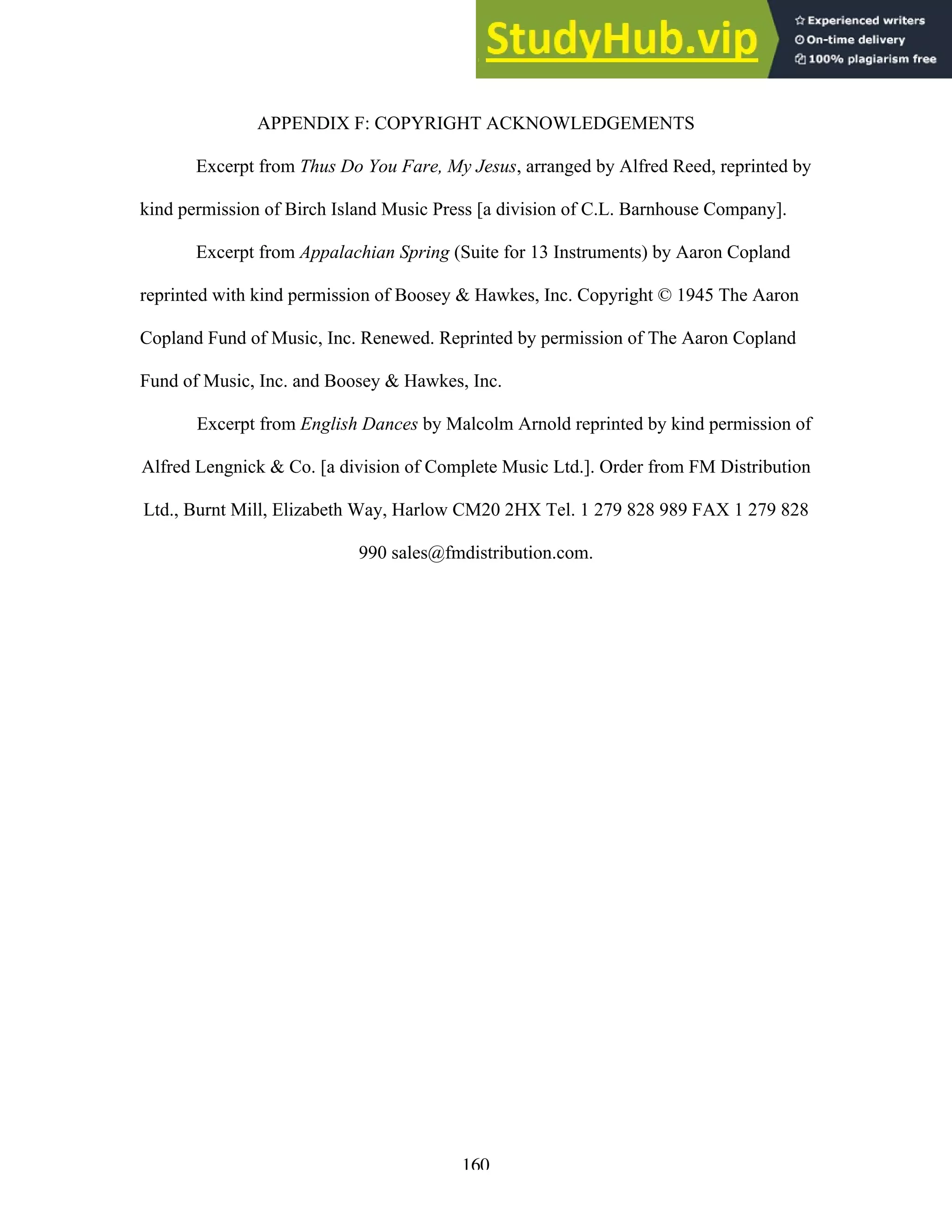 160
APPENDIX F: COPYRIGHT ACKNOWLEDGEMENTS
Excerpt from Thus Do You Fare, My Jesus, arranged by Alfred Reed, reprinted by
kind permission of Birch Island Music Press [a division of C.L. Barnhouse Company].
Excerpt from Appalachian Spring (Suite for 13 Instruments) by Aaron Copland
reprinted with kind permission of Boosey & Hawkes, Inc. Copyright © 1945 The Aaron
Copland Fund of Music, Inc. Renewed. Reprinted by permission of The Aaron Copland
Fund of Music, Inc. and Boosey & Hawkes, Inc.
Excerpt from English Dances by Malcolm Arnold reprinted by kind permission of
Alfred Lengnick & Co. [a division of Complete Music Ltd.]. Order from FM Distribution
Ltd., Burnt Mill, Elizabeth Way, Harlow CM20 2HX Tel. 1 279 828 989 FAX 1 279 828
990 sales@fmdistribution.com.
 