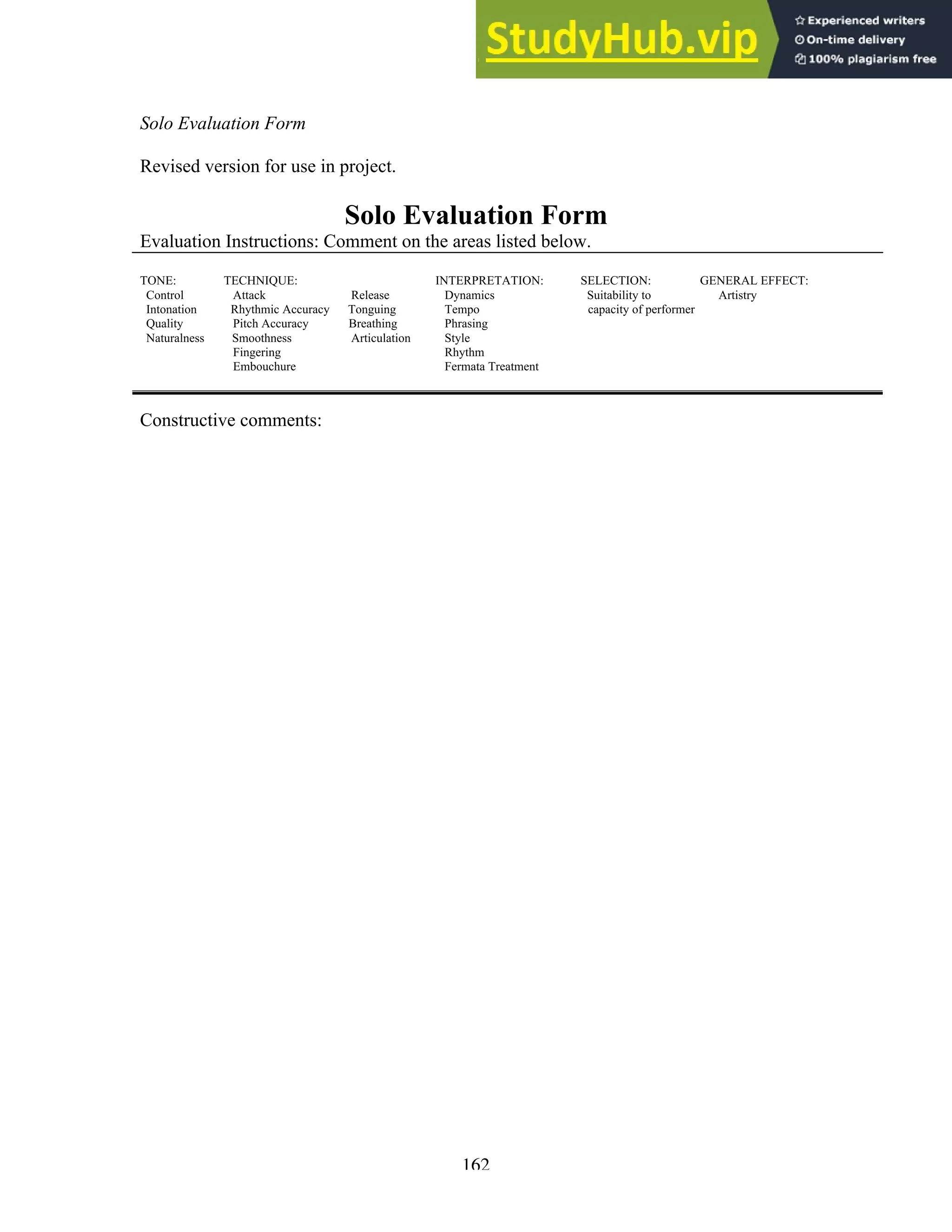 162
Solo Evaluation Form
Revised version for use in project.
Solo Evaluation Form
Evaluation Instructions: Comment on the areas listed below.
TONE: TECHNIQUE: INTERPRETATION: SELECTION: GENERAL EFFECT:
Control Attack Release Dynamics Suitability to Artistry
Intonation Rhythmic Accuracy Tonguing Tempo capacity of performer
Quality Pitch Accuracy Breathing Phrasing
Naturalness Smoothness Articulation Style
Fingering Rhythm
Embouchure Fermata Treatment
Constructive comments:
 