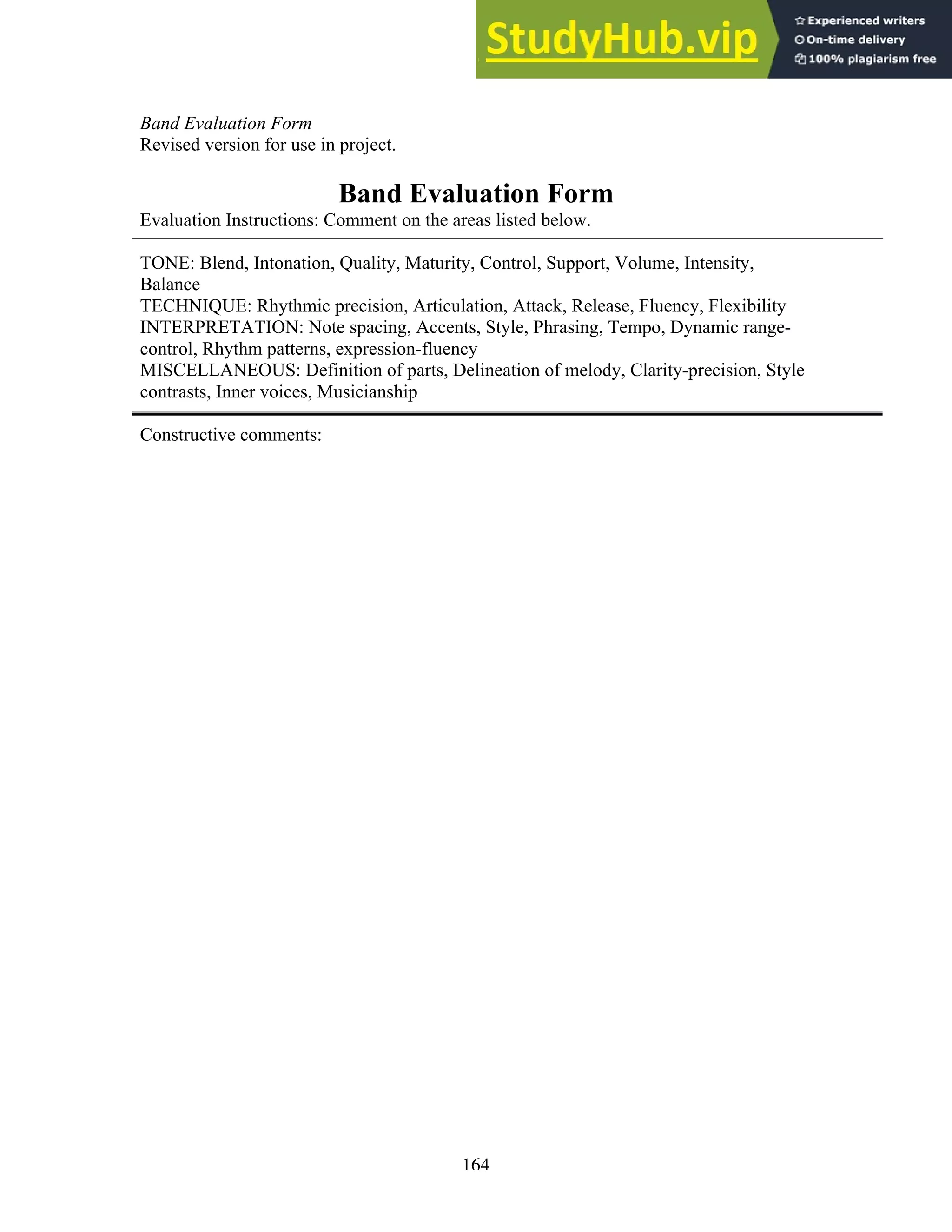 164
Band Evaluation Form
Revised version for use in project.
Band Evaluation Form
Evaluation Instructions: Comment on the areas listed below.
TONE: Blend, Intonation, Quality, Maturity, Control, Support, Volume, Intensity,
Balance
TECHNIQUE: Rhythmic precision, Articulation, Attack, Release, Fluency, Flexibility
INTERPRETATION: Note spacing, Accents, Style, Phrasing, Tempo, Dynamic range-
control, Rhythm patterns, expression-fluency
MISCELLANEOUS: Definition of parts, Delineation of melody, Clarity-precision, Style
contrasts, Inner voices, Musicianship
Constructive comments:
 