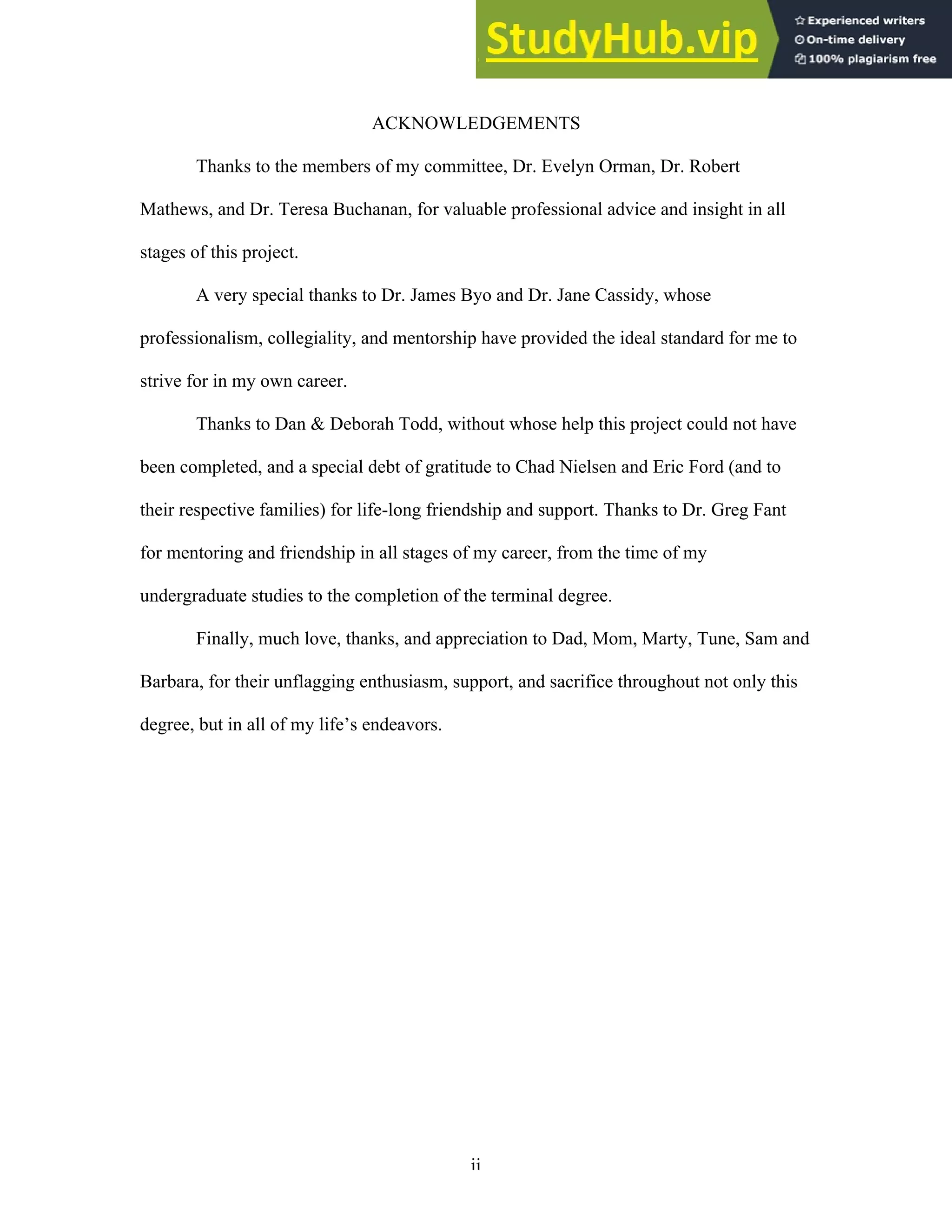 ii
ACKNOWLEDGEMENTS
Thanks to the members of my committee, Dr. Evelyn Orman, Dr. Robert
Mathews, and Dr. Teresa Buchanan, for valuable professional advice and insight in all
stages of this project.
A very special thanks to Dr. James Byo and Dr. Jane Cassidy, whose
professionalism, collegiality, and mentorship have provided the ideal standard for me to
strive for in my own career.
Thanks to Dan & Deborah Todd, without whose help this project could not have
been completed, and a special debt of gratitude to Chad Nielsen and Eric Ford (and to
their respective families) for life-long friendship and support. Thanks to Dr. Greg Fant
for mentoring and friendship in all stages of my career, from the time of my
undergraduate studies to the completion of the terminal degree.
Finally, much love, thanks, and appreciation to Dad, Mom, Marty, Tune, Sam and
Barbara, for their unflagging enthusiasm, support, and sacrifice throughout not only this
degree, but in all of my life’s endeavors.
 