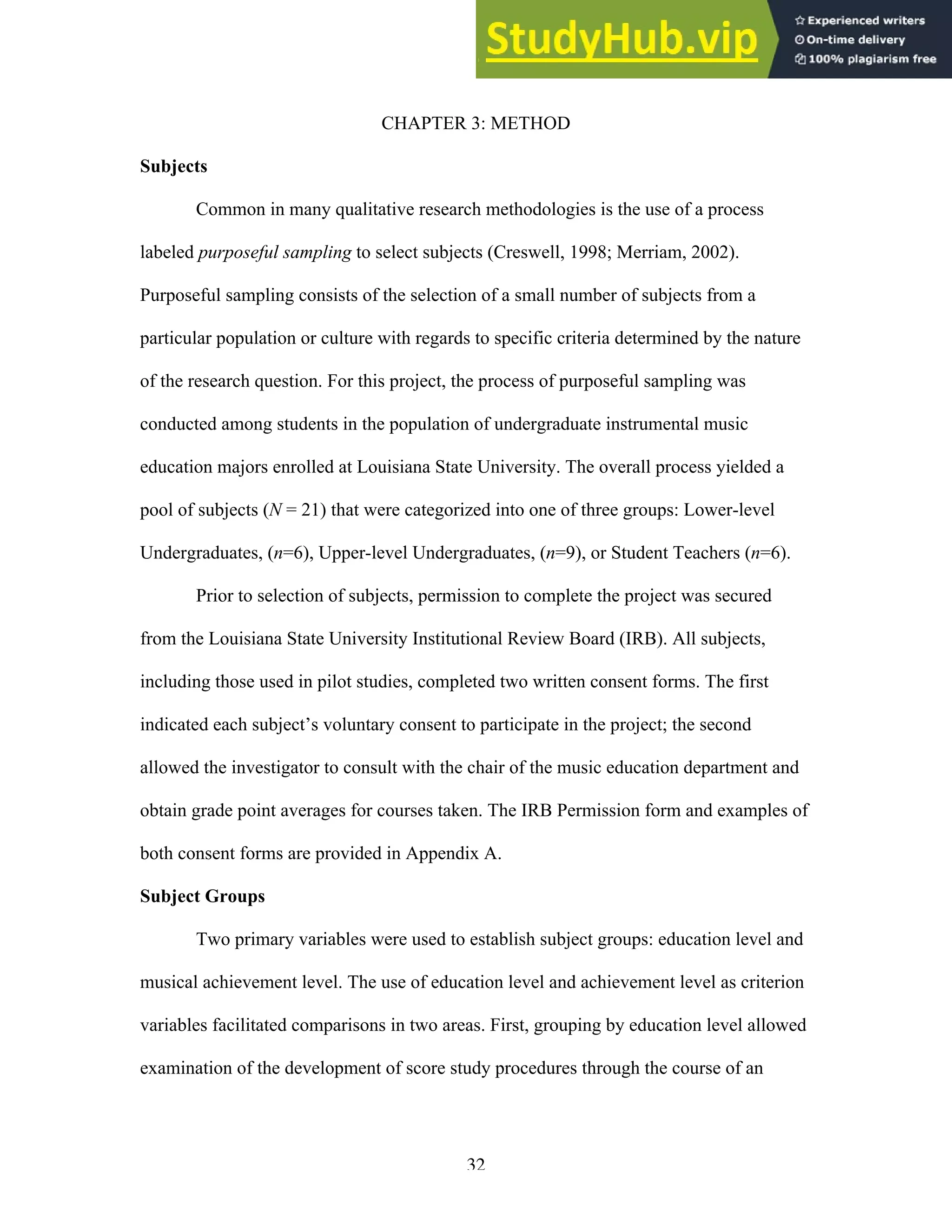 32
CHAPTER 3: METHOD
Subjects
Common in many qualitative research methodologies is the use of a process
labeled purposeful sampling to select subjects (Creswell, 1998; Merriam, 2002).
Purposeful sampling consists of the selection of a small number of subjects from a
particular population or culture with regards to specific criteria determined by the nature
of the research question. For this project, the process of purposeful sampling was
conducted among students in the population of undergraduate instrumental music
education majors enrolled at Louisiana State University. The overall process yielded a
pool of subjects (N = 21) that were categorized into one of three groups: Lower-level
Undergraduates, (n=6), Upper-level Undergraduates, (n=9), or Student Teachers (n=6).
Prior to selection of subjects, permission to complete the project was secured
from the Louisiana State University Institutional Review Board (IRB). All subjects,
including those used in pilot studies, completed two written consent forms. The first
indicated each subject’s voluntary consent to participate in the project; the second
allowed the investigator to consult with the chair of the music education department and
obtain grade point averages for courses taken. The IRB Permission form and examples of
both consent forms are provided in Appendix A.
Subject Groups
Two primary variables were used to establish subject groups: education level and
musical achievement level. The use of education level and achievement level as criterion
variables facilitated comparisons in two areas. First, grouping by education level allowed
examination of the development of score study procedures through the course of an
 