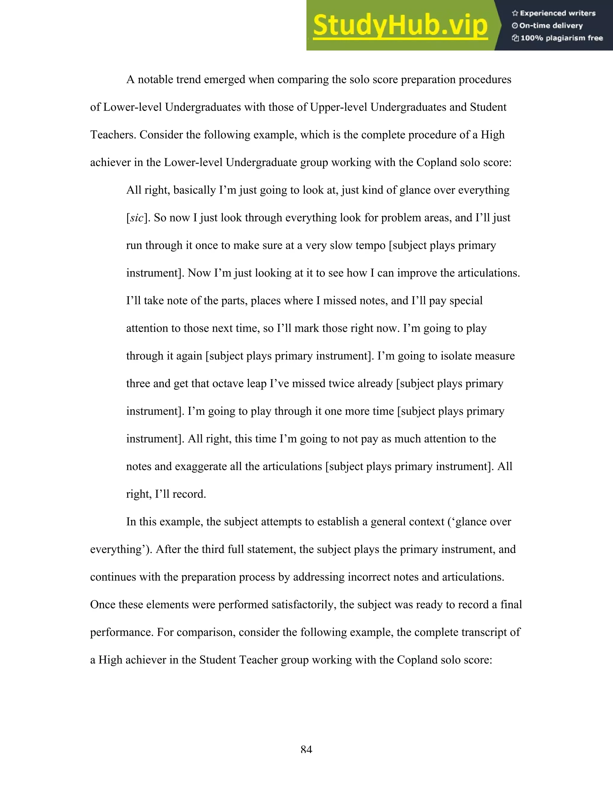 84
A notable trend emerged when comparing the solo score preparation procedures
of Lower-level Undergraduates with those of Upper-level Undergraduates and Student
Teachers. Consider the following example, which is the complete procedure of a High
achiever in the Lower-level Undergraduate group working with the Copland solo score:
All right, basically I’m just going to look at, just kind of glance over everything
[sic]. So now I just look through everything look for problem areas, and I’ll just
run through it once to make sure at a very slow tempo [subject plays primary
instrument]. Now I’m just looking at it to see how I can improve the articulations.
I’ll take note of the parts, places where I missed notes, and I’ll pay special
attention to those next time, so I’ll mark those right now. I’m going to play
through it again [subject plays primary instrument]. I’m going to isolate measure
three and get that octave leap I’ve missed twice already [subject plays primary
instrument]. I’m going to play through it one more time [subject plays primary
instrument]. All right, this time I’m going to not pay as much attention to the
notes and exaggerate all the articulations [subject plays primary instrument]. All
right, I’ll record.
In this example, the subject attempts to establish a general context (‘glance over
everything’). After the third full statement, the subject plays the primary instrument, and
continues with the preparation process by addressing incorrect notes and articulations.
Once these elements were performed satisfactorily, the subject was ready to record a final
performance. For comparison, consider the following example, the complete transcript of
a High achiever in the Student Teacher group working with the Copland solo score:
 