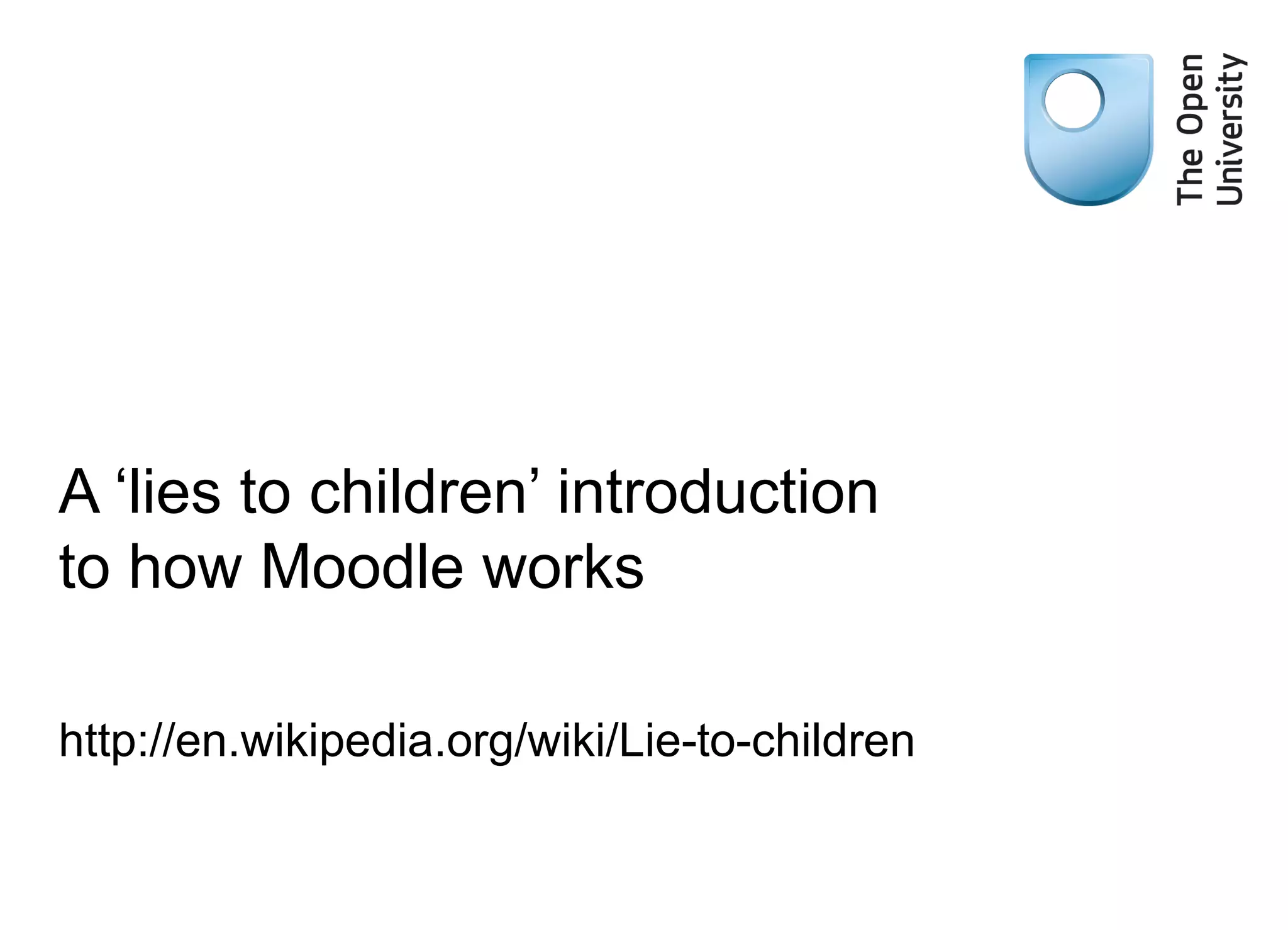 A ‘lies to children’ introduction to how Moodle works http://en.wikipedia.org/wiki/Lie-to-children 
