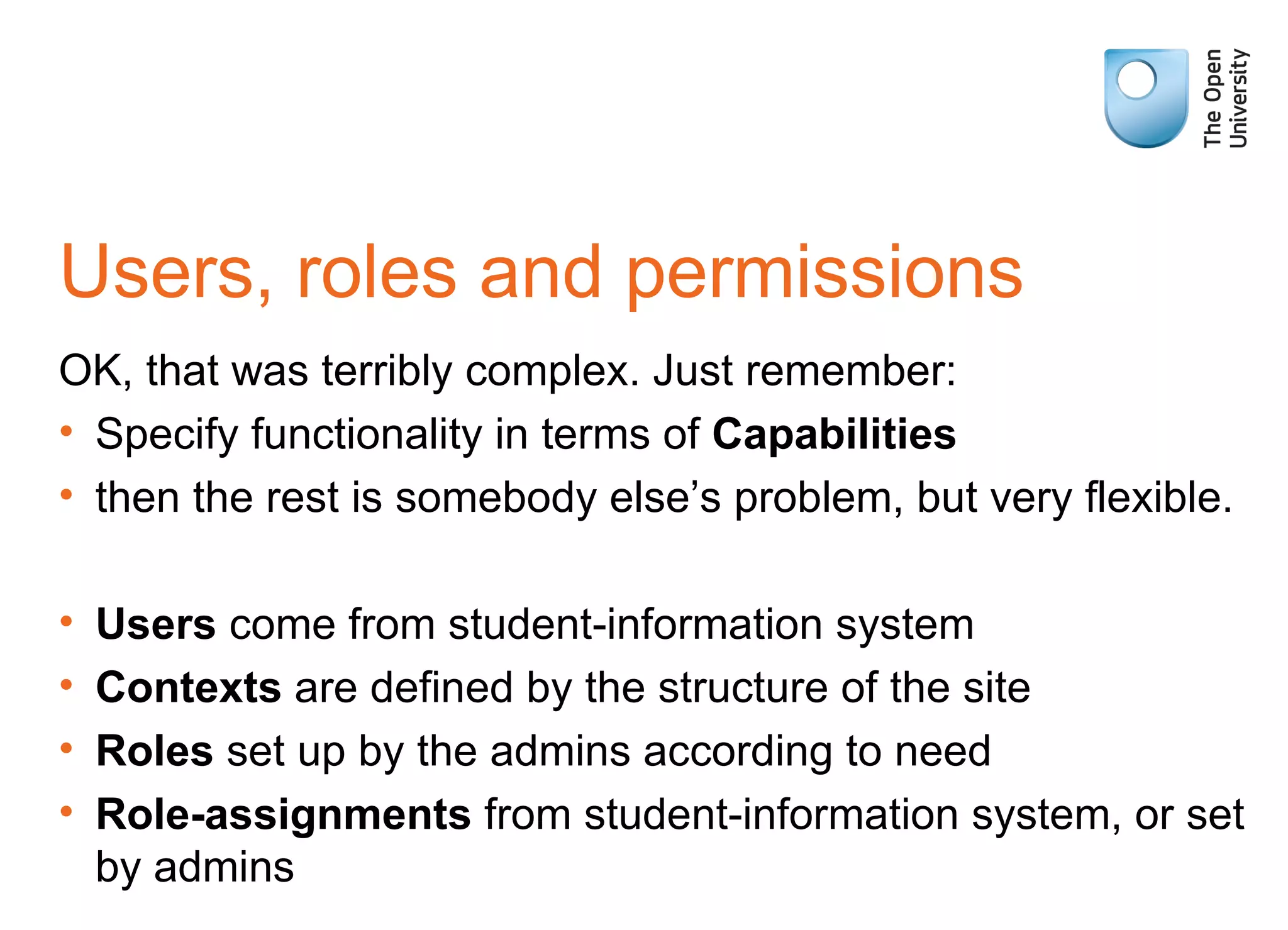 Users, roles and permissions OK, that was terribly complex. Just remember: Specify functionality in terms of  Capabilities then the rest is somebody else’s problem, but very flexible. Users  come from student-information system Contexts  are defined by the structure of the site Roles  set up by the admins according to need Role-assignments  from student-information system, or set by admins 