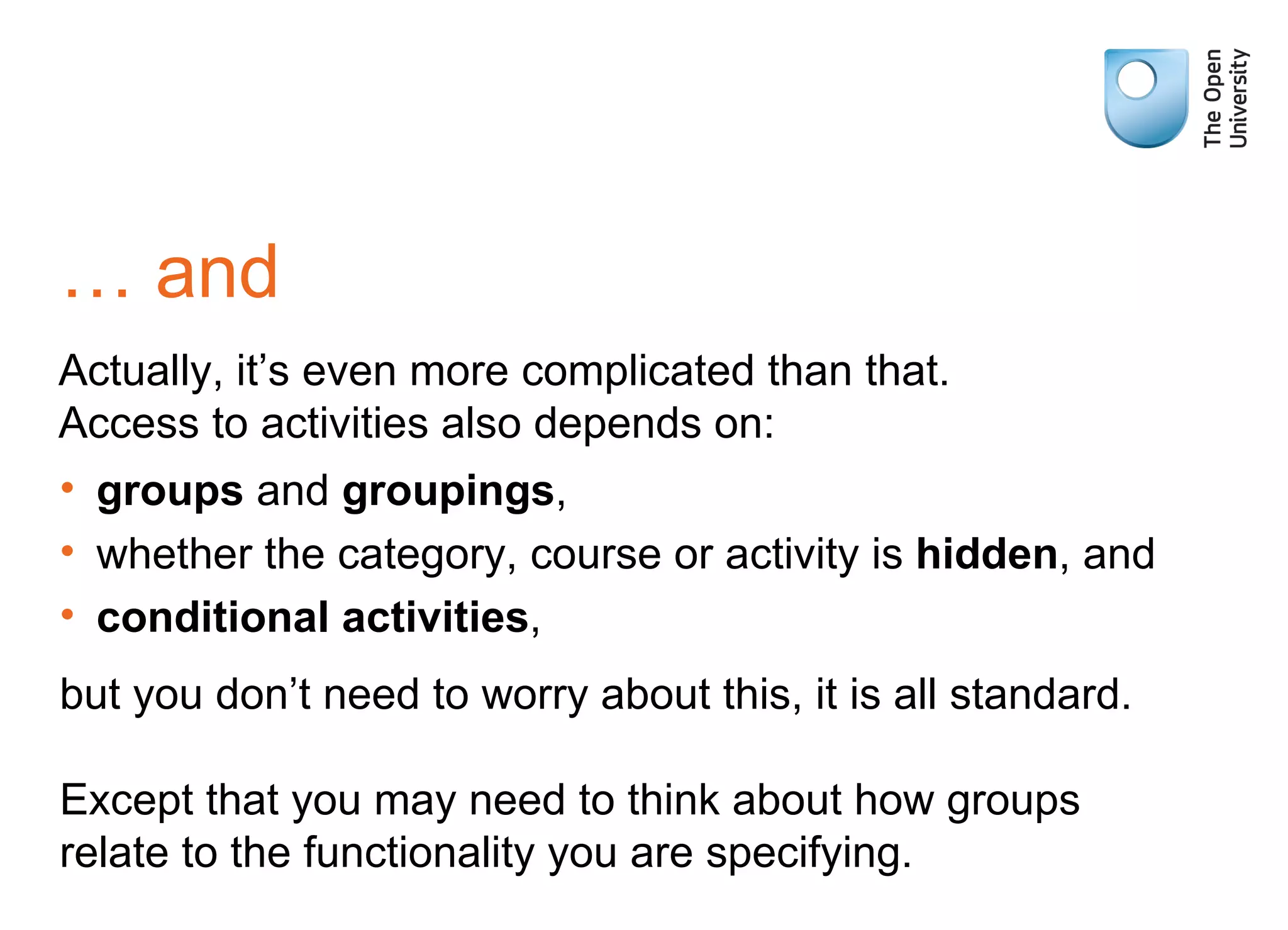 …  and Actually, it’s even more complicated than that. Access to activities also depends on: groups  and  groupings , whether the category, course or activity is  hidden , and conditional activities , but you don’t need to worry about this, it is all standard. Except that you may need to think about how groups relate to the functionality you are specifying. 