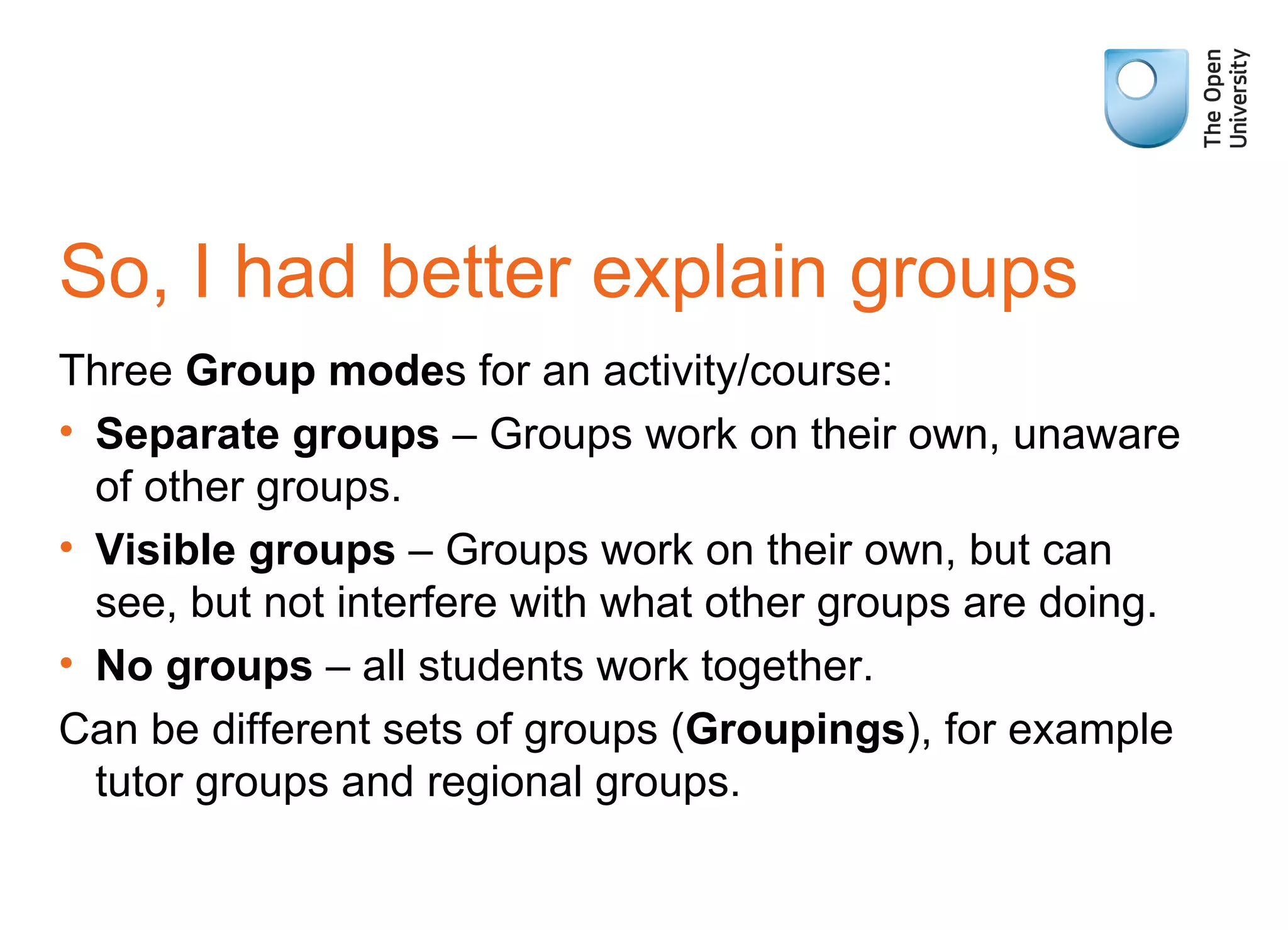 So, I had better explain groups Three  Group mode s for an activity/course: Separate groups  – Groups work on their own, unaware of other groups. Visible groups  – Groups work on their own, but can see, but not interfere with what other groups are doing. No groups  – all students work together. Can be different sets of groups ( Groupings ), for example tutor groups and regional groups. 