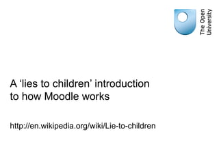 A ‘lies to children’ introduction to how Moodle works http://en.wikipedia.org/wiki/Lie-to-children 
