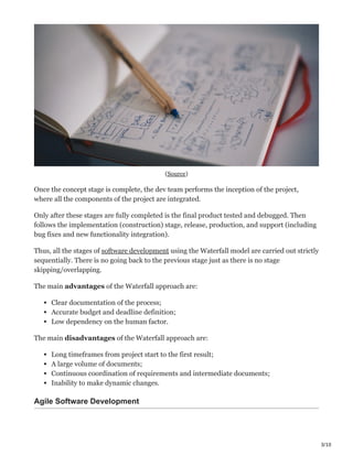 3/10
(Source)
Once the concept stage is complete, the dev team performs the inception of the project,
where all the components of the project are integrated.
Only after these stages are fully completed is the final product tested and debugged. Then
follows the implementation (construction) stage, release, production, and support (including
bug fixes and new functionality integration).
Thus, all the stages of software development using the Waterfall model are carried out strictly
sequentially. There is no going back to the previous stage just as there is no stage
skipping/overlapping.
The main advantages of the Waterfall approach are:
Clear documentation of the process;
Accurate budget and deadline definition;
Low dependency on the human factor.
The main disadvantages of the Waterfall approach are:
Long timeframes from project start to the first result;
A large volume of documents;
Continuous coordination of requirements and intermediate documents;
Inability to make dynamic changes.
Agile Software Development
 
