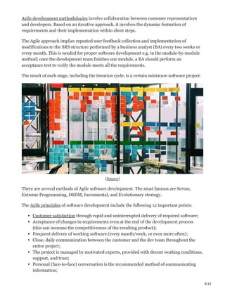 4/10
Agile development methodologies involve collaboration between customer representatives
and developers. Based on an iterative approach, it involves the dynamic formation of
requirements and their implementation within short steps.
The Agile approach implies repeated user feedback collection and implementation of
modifications to the SRS structure performed by a business analyst (BA) every two weeks or
every month. This is needed for proper software development e.g. in the module-by-module
method; once the development team finishes one module, a BA should perform an
acceptance test to verify the module meets all the requirements.
The result of each stage, including the iteration cycle, is a certain miniature software project.
(Source)
There are several methods of Agile software development. The most famous are Scrum,
Extreme Programming, DSDM, Incremental, and Evolutionary strategy.
The Agile principles of software development include the following 12 important points:
Customer satisfaction through rapid and uninterrupted delivery of required software;
Acceptance of changes in requirements even at the end of the development process
(this can increase the competitiveness of the resulting product);
Frequent delivery of working software (every month/week, or even more often);
Close, daily communication between the customer and the dev team throughout the
entire project;
The project is managed by motivated experts, provided with decent working conditions,
support, and trust;
Personal (face-to-face) conversation is the recommended method of communicating
information;
 