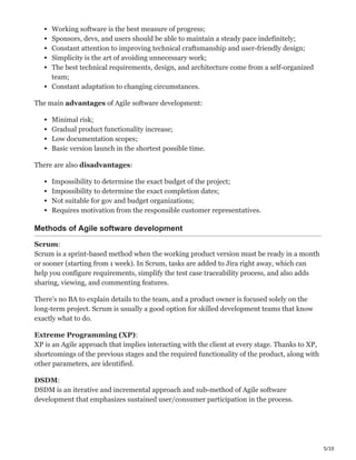 5/10
Working software is the best measure of progress;
Sponsors, devs, and users should be able to maintain a steady pace indefinitely;
Constant attention to improving technical craftsmanship and user-friendly design;
Simplicity is the art of avoiding unnecessary work;
The best technical requirements, design, and architecture come from a self-organized
team;
Constant adaptation to changing circumstances.
The main advantages of Agile software development:
Minimal risk;
Gradual product functionality increase;
Low documentation scopes;
Basic version launch in the shortest possible time.
There are also disadvantages:
Impossibility to determine the exact budget of the project;
Impossibility to determine the exact completion dates;
Not suitable for gov and budget organizations;
Requires motivation from the responsible customer representatives.
Methods of Agile software development
Scrum:
Scrum is a sprint-based method when the working product version must be ready in a month
or sooner (starting from 1 week). In Scrum, tasks are added to Jira right away, which can
help you configure requirements, simplify the test case traceability process, and also adds
sharing, viewing, and commenting features.
There’s no BA to explain details to the team, and a product owner is focused solely on the
long-term project. Scrum is usually a good option for skilled development teams that know
exactly what to do.
Extreme Programming (XP):
XP is an Agile approach that implies interacting with the client at every stage. Thanks to XP,
shortcomings of the previous stages and the required functionality of the product, along with
other parameters, are identified.
DSDM:
DSDM is an iterative and incremental approach and sub-method of Agile software
development that emphasizes sustained user/consumer participation in the process.
 