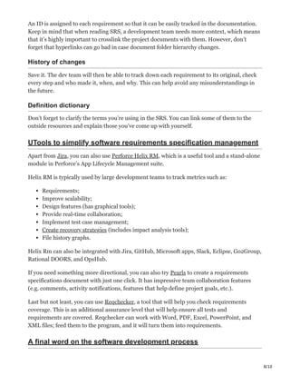 8/10
An ID is assigned to each requirement so that it can be easily tracked in the documentation.
Keep in mind that when reading SRS, a development team needs more context, which means
that it’s highly important to crosslink the project documents with them. However, don’t
forget that hyperlinks can go bad in case document folder hierarchy changes.
History of changes ӝ
Save it. The dev team will then be able to track down each requirement to its original, check
every step and who made it, when, and why. This can help avoid any misunderstandings in
the future.
Definition dictionary Ӗ
Don’t forget to clarify the terms you’re using in the SRS. You can link some of them to the
outside resources and explain those you’ve come up with yourself.
UTools to simplify software requirements specification management
Apart from Jira, you can also use Perforce Helix RM, which is a useful tool and a stand-alone
module in Perforce’s App Lifecycle Management suite.
Helix RM is typically used by large development teams to track metrics such as:
Requirements;
Improve scalability;
Design features (has graphical tools);
Provide real-time collaboration;
Implement test case management;
Create recovery strategies (includes impact analysis tools);
File history graphs.
Helix Rm can also be integrated with Jira, GitHub, Microsoft apps, Slack, Eclipse, Go2Group,
Rational DOORS, and OpsHub.
If you need something more directional, you can also try Pearls to create a requirements
specifications document with just one click. It has impressive team collaboration features
(e.g. comments, activity notifications, features that help define project goals, etc.).
Last but not least, you can use Reqchecker, a tool that will help you check requirements
coverage. This is an additional assurance level that will help ensure all tests and
requirements are covered. Reqchecker can work with Word, PDF, Excel, PowerPoint, and
XML files; feed them to the program, and it will turn them into requirements.
A final word on the software development process
 