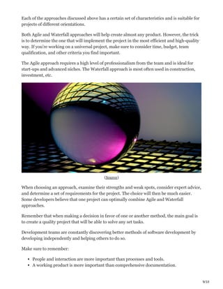 9/10
Each of the approaches discussed above has a certain set of characteristics and is suitable for
projects of different orientations.
Both Agile and Waterfall approaches will help create almost any product. However, the trick
is to determine the one that will implement the project in the most efficient and high-quality
way. If you’re working on a universal project, make sure to consider time, budget, team
qualification, and other criteria you find important.
The Agile approach requires a high level of professionalism from the team and is ideal for
start-ups and advanced niches. The Waterfall approach is most often used in construction,
investment, etc.
(Source)
When choosing an approach, examine their strengths and weak spots, consider expert advice,
and determine a set of requirements for the project. The choice will then be much easier.
Some developers believe that one project can optimally combine Agile and Waterfall
approaches.
Remember that when making a decision in favor of one or another method, the main goal is
to create a quality project that will be able to solve any set tasks.
Development teams are constantly discovering better methods of software development by
developing independently and helping others to do so.
Make sure to remember:
People and interaction are more important than processes and tools.
A working product is more important than comprehensive documentation.
 