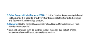 3.Cubic Boron Nitride (Borazon/CBN): It is the hardest known material next
to Diamond. It is used to grind very hard materials like Carbide, Ceramics
and few very hard coatings on tool.
4.Diamond: It is the hardest known material and is used for grinding very hard
Non-ferrous materials.
• Diamond abrasives can’t be used for ferrous materials due to high affinity
between carbon and iron at elevated temperature.
 