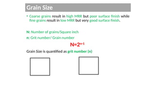 Grain Size
• Coarse grains result in high MRR but poor surface finish while
fine grains result in low MRR but very good surface finish.
N: Number of grains/Square inch
n: Grit number/ Grain number
N=2n-1
Grain Size is quantified as grit number (n)
 