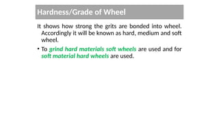 Hardness/Grade of Wheel
It shows how strong the grits are bonded into wheel.
Accordingly it will be known as hard, medium and soft
wheel.
• To grind hard materials soft wheels are used and for
soft material hard wheels are used.
 