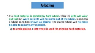 Glazing
• If a hard material is grinded by hard wheel, than the grits will wear
out fast but worn out grits will not come out of the wheel, leading to
a wheel condition known as glazing. The glazed wheel will no more
be able to remove any material.
So to avoid glazing a soft wheel is used for grinding hard materials.
 