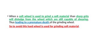 • When a soft wheel is used to grind a soft material than sharp grits
will dislodge from the wheel which are still capable of shearing.
Thus leading to a premature death of the grinding wheel.
So to avoid this hard wheel is used for grinding soft material.
 
