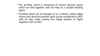 • The grinding wheel is composed of several abrasive grains
which are held together with the help of a suitable bonding
agent.
• Grinding wheel can be thought of as a infinite cutting edges
where each abrasive particles (grit) can be considered as SPCT
with its rake angle varying b/w highly positive to highly
negative (+40° to -60°).
 