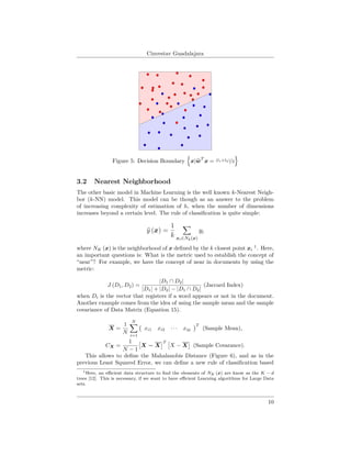 Cinvestav Guadalajara
Figure 5: Decision Boundary x|wT
x = (l1+l2)/2
3.2 Nearest Neighborhood
The other basic model in Machine Learning is the well known k-Nearest Neigh-
bor (k-NN) model. This model can be though as an answer to the problem
of increasing complexity of estimation of h, when the number of dimensions
increases beyond a certain level. The rule of classiﬁcation is quite simple:
y (x) =
1
k xi∈Nk(x)
yi
where NK (x) is the neighborhood of x deﬁned by the k closest point xi
1
. Here,
an important questions is: What is the metric used to establish the concept of
“near”? For example, we have the concept of near in documents by using the
metric:
J (D1, D2) =
|D1 ∩ D2|
|D1| + |D2| − |D1 ∩ D2|
(Jaccard Index)
when Di is the vector that registers if a word appears or not in the document.
Another example comes from the idea of using the sample mean and the sample
covariance of Data Matrix (Equation 15).
X =
1
N
N
i=1
xi1 xi2 · · · xip
T
(Sample Mean),
CX =
1
N − 1
X − X
T
X − X (Sample Covarance).
This allows to deﬁne the Mahalanobis Distance (Figure 6), and as in the
previous Least Squared Error, we can deﬁne a new rule of classiﬁcation based
1Here, an eﬃcient data structure to ﬁnd the elements of NK (x) are know as the K − d
trees [12]. This is necessary, if we want to have eﬃcient Learning algorithms for Large Data
sets.
10
 