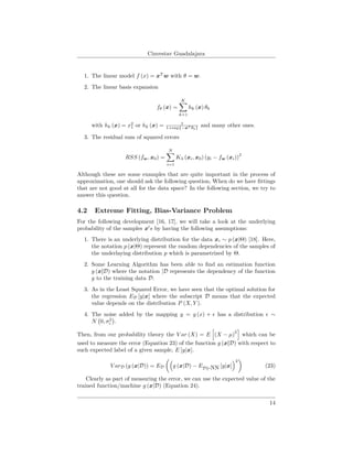 Cinvestav Guadalajara
1. The linear model f (x) = xT
w with θ = w.
2. The linear basis expansion
fθ (x) =
K
k=1
hk (x) θk
with hk (x) = x2
1 or hk (x) = 1
1+exp{−xT θk}
and many other ones.
3. The residual sum of squared errors
RSS (fw, x0) =
N
i=1
Kλ (xi, x0) (yi − fw (xi))
2
Although these are some examples that are quite important in the process of
approximation, one should ask the following question, When do we have ﬁttings
that are not good at all for the data space? In the following section, we try to
answer this question.
4.2 Extreme Fitting, Bias-Variance Problem
For the following development [16, 17], we will take a look at the underlying
probability of the samples x s by having the following assumptions:
1. There is an underlying distribution for the data xi ∼ p (x|Θ) [18]. Here,
the notation p (x|Θ) represent the random dependencies of the samples of
the underlaying distribution p which is parametrized by Θ.
2. Some Learning Algorithm has been able to ﬁnd an estimation function
g (x|D) where the notation |D represents the dependency of the function
g to the training data D.
3. As in the Least Squared Error, we have seen that the optimal solution for
the regression ED [y|x] where the subscript D means that the expected
value depends on the distribution P (X, Y ).
4. The noise added by the mapping y = g (x) + has a distribution ∼
N 0, σ2
.
Then, from our probability theory the V ar (X) = E (X − µ)
2
which can be
used to measure the error (Equation 23) of the function g (x|D) with respect to
such expected label of a given sample, E [y|x].
V arD (g (x|D)) = ED g (x|D) − ED -NN [y|x]
2
(23)
Clearly as part of measuring the error, we can use the expected value of the
trained function/machine g (x|D) (Equation 24).
14
 