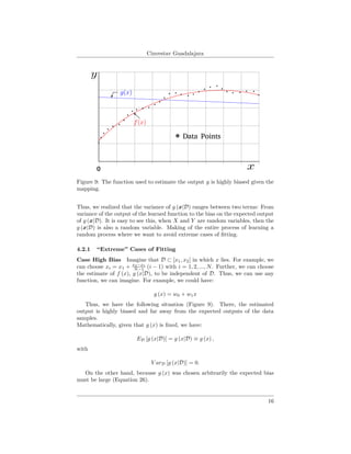 Cinvestav Guadalajara
0
Data Points
Figure 9: The function used to estimate the output y is highly biased given the
mapping.
Thus, we realized that the variance of g (x|D) ranges between two terms: From
variance of the output of the learned function to the bias on the expected output
of g (x|D). It is easy to see this, when X and Y are random variables, then the
g (x|D) is also a random variable. Making of the entire process of learning a
random process where we want to avoid extreme cases of ﬁtting.
4.2.1 “Extreme” Cases of Fitting
Case High Bias Imagine that D ⊂ [x1, x2] in which x lies. For example, we
can choose xi = x1 + x2−x1
N−1 (i − 1) with i = 1, 2, ..., N. Further, we can choose
the estimate of f (x), g (x|D), to be independent of D. Thus, we can use any
function, we can imagine. For example, we could have:
g (x) = w0 + w1x
Thus, we have the following situation (Figure 9). There, the estimated
output is highly biased and far away from the expected outputs of the data
samples.
Mathematically, given that g (x) is ﬁxed, we have:
ED [g (x|D)] = g (x|D) ≡ g (x) ,
with
V arD [g (x|D)] = 0.
On the other hand, because g (x) was chosen arbitrarily the expected bias
must be large (Equation 26).
16
 