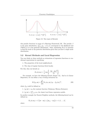 Cinvestav Guadalajara
Figure 12: Two types of Kernels
this penalty functions in terms of a Bayesian Framework [19]. The penalty J
is the prior distribution,
N
i=1 (yi − f (xi))
2
correspond to the likelihood and
PRSS (f; λ) is the posterior distribution. Thus, minimizing R (f; λ) amounts
to ﬁnd the mode in the posterior distribution given that you have a single mode
distribution.
5.2 Kernel Methods and Local Regression
You can think on these methods as estimations of regression functions or con-
ditional expectations by specifying:
1. The properties of the local neighborhood.
2. The class of regular functions ﬁtted locally.
For this, they use kernels as
Kλ (x, x0) =
1
λ
exp −
x − x0
2
2λ
.
For example, we have the following kernels (Figure 12). And as in Linear
Regression, we can deﬁne a way of doing estimation by:
R (fw, x0) =
N
i=1
Kλ (xi, x0) (yi − fw (xi))
2
, (30)
where fw could be deﬁned as
1. fw (x) = w0 the constant function (Nadaraya–Watson Estimate).
2. fw (x) =
d
i=0 xiwi the classic local linear regression models.
In another example the Nearest-Neighbor methods, the following kernel can be
deﬁned as:
Kk (x, x0) = I x − x0 ≤ x(i) − x0 |i = 1, 2, . . . , k
where
19
 