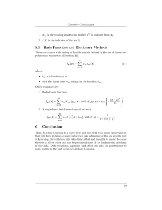 Cinvestav Guadalajara
1. x(i) is the training observation ranked ith
in distance from x0.
2. I(S) is the indicator of the set S.
5.3 Basis Functions and Dictionary Methods
These are a more wide variety of ﬂexible models deﬁned by the use of linear and
polynomial expansions (Equation 31).
fw (x) =
M
m=1
wmhm (x) , (31)
where
• hm is a function on x.
• with the linear term wm acting on the function hm.
Other examples are:
1. Radial basis functions
fw (x) =
M
m=1
wmKλm
(µm, x) with Kλ (µ, x) = exp −
x − µ
2
2λ
2. A single-layer feed-forward neural network
fw (x) =
M
m=1
wmS αT
mx + bm with S (y) =
1
1 + exp {−y}
6 Conclusion
Thus, Machine Learning is a quite wide and vast ﬁeld with many opportunities
that will keep growing as many industries take advantage of this sui generis way
of Learning. Nevertheless, this takes time, eﬀort and humility to master because
there is no silver bullet that can help to avoid some of the fundamental problems
in the ﬁeld. Only creativity, ingenuity and eﬀort can take the practitioner to
calm waters in the vast ocean of Machine Learning.
20
 