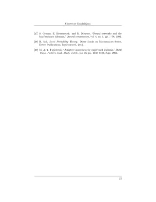Cinvestav Guadalajara
[17] S. Geman, E. Bienenstock, and R. Doursat, “Neural networks and the
bias/variance dilemma,” Neural computation, vol. 4, no. 1, pp. 1–58, 1992.
[18] R. Ash, Basic Probability Theory. Dover Books on Mathematics Series,
Dover Publications, Incorporated, 2012.
[19] M. A. T. Figueiredo, “Adaptive sparseness for supervised learning,” IEEE
Trans. Pattern Anal. Mach. Intell., vol. 25, pp. 1150–1159, Sept. 2003.
22
 