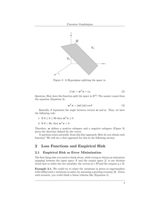 Cinvestav Guadalajara
Figure 2: A Hyperplane splitting the space in
f (x) = wT
x + w0 (2)
Question, How does this function split the space in R3
? The answer comes from
the equation (Equation 3).
wT
x = w x cos θ (3)
Basically, θ represents the angle between vectors w and x. Thus, we have
the following rule:
1. If 0 ≤ θ ≤ 90 then wT
x ≥ 0
2. If θ > 90, then wT
x < 0
Therefore, w deﬁnes a positive subspace and a negative subspace (Figure 3)
given the direction deﬁned by the vector.
A question arises naturally, from this ﬁrst approach, How do you obtain such
function? We will see a ﬁrst approach for this in the following section.
2 Loss Functions and Empirical Risk
2.1 Empirical Risk as Error Minimization
The ﬁrst thing that you need to think about, while trying to obtain an estimation
mapping between the input space X and the output space Y, is our decision
about how to relate the two variables, the vectors x ∈ Rd
and the outputs y ∈ R.
Example 2.1. We could try to relate the variations in prices at supermarkets
with thSkycatch e variations in salary by assuming a growing economy [8]. Given
such scenario, you could think a linear relation like (Equation 4).
4
 