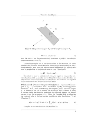 Cinvestav Guadalajara
Figure 3: The positive subspace R1 and the negative subspace R2
∆P = w0 + w1∆S + (4)
with ∆P and ∆S are the price and salary variations, w0 and w1 are unknown
coeﬃcients and ∼ N(0, σ2
).
This example depicts one of the classic models in the literature, the linear
models where a random source of noise is used to model the variability on the yi
being observed. Now, given the previous linear random relation, anybody will
start to wonder how to minimize the noise or error (Equation 5),
= ∆P − (w0 + w1∆S) . (5)
Given that we want to minimize such error, we require to compose the pre-
vious functions with an speciﬁc one to obtain the desired results. For this, we
introduce the idea of statistical risk as a functional that evaluates the expected
value of a function that describe a measure of loss.
Deﬁnition 2.2. (Principle of Empirical Risk) [9] Given a sequence of data sam-
ples, x1, x2, ..., xN sampled iid from a distribution P (x|Θ), and an hypothesis
function h : X → Y that allows to map the samples xi into a particular output
yi. A measure of the risk of missing the estimation, h (x), is found by using
a function, called loss function, measuring the diﬀerence between the desired
output yi and the estimation h (xi). Thus, the Empirical Risk is deﬁned as
the expected value of the loss function based in the joint distribution P (x, y)
(Equation 6).
R (h) = EX,Y [ (h (x) , y)] =
X,Y
(h (x) , y) p (x, y) dxdy (6)
Examples of such loss functions are (Equation 7):
5
 