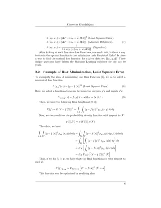 Cinvestav Guadalajara
h (w0, w1) = [∆P − (w0 + w1∆S)]
2
(Least Squared Error),
h (w0, w1) = |∆P − (w0 + w1∆S)| (Absolute Diﬀerence), (7)
h (w0, w1) =
1
1 + exp {− (w0 + w1∆S)}
(Sigmoidal).
After looking at such functions loss functions, one could ask, Is there a way
to obtain the optimal function h that minimizes their Empirical Risks? Is there
a way to ﬁnd the optimal loss function for a given data set {(xi, yi)}? These
simple questions have driven the Machine Learning endeavor for the last 60
years.
2.2 Example of Risk Minimization, Least Squared Error
To exemplify the idea of minimizing the Risk Function [3], let us to select a
convenient loss function:
L (y, f (x)) = (y − f (x))
2
(Least Squared Error) (8)
Here, we select a functional relation between the outputs y s and inputs x s:
Ynoisy (x) = f (y) + with ∼ N (0, 1) (9)
Then, we have the following Risk functional [9, 3]:
R (f) = E (Y − f (X))
2
=
X Y
[y − f (x)]
2
pxy (x, y) dxdy
Now, we can condition the probability density function with respect to X:
p (X, Y ) = p (Y |X) p (X)
Therefore, we have
X Y
[y − f (x)]
2
pxy (x, y) dxdy =
X Y
[y − f (x)]
2
py|x (y|x) px (x) dxdy
=
X Y
[y − f (x)]
2
py|x (y|x) dy dx
= EX
Y
[y − f (x)]
2
py|x (y|x) dy
= EXEY |X (Y − f (X))
2
|X
Thus, if we ﬁx X = x, we have that the Risk functional is with respect to
such x :
R (f)X=x = EY |X=x (Y − f (x))
2
|X = x
This function can be optimized by realizing that
6
 