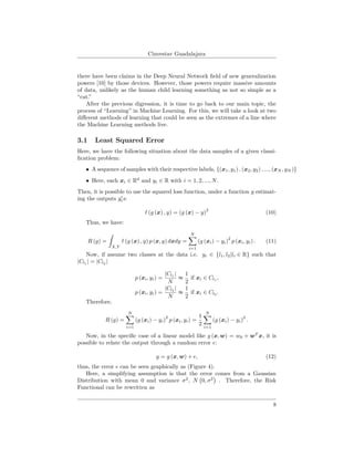 Cinvestav Guadalajara
there have been claims in the Deep Neural Network ﬁeld of new generalization
powers [10] by those devices. However, those powers require massive amounts
of data, unlikely as the human child learning something as not so simple as a
“cat.”
After the previous digression, it is time to go back to our main topic, the
process of “Learning” in Machine Learning. For this, we will take a look at two
diﬀerent methods of learning that could be seen as the extremes of a line where
the Machine Learning methods live.
3.1 Least Squared Error
Here, we have the following situation about the data samples of a given classi-
ﬁcation problem:
• A sequence of samples with their respective labels, {(x1, y1) , (x2, y2) , ..., (xN , yN )}
• Here, each xi ∈ Rd
and yi ∈ R with i = 1, 2, ..., N.
Then, it is possible to use the squared loss function, under a function g estimat-
ing the outputs yis:
(g (x) , y) = (g (x) − y)
2
(10)
Thus, we have:
R (g) =
X,Y
(g (x) , y) p (x, y) dxdy =
N
i=1
(g (xi) − yi)
2
p (xi, yi) . (11)
Now, if assume two classes at the data i.e. yi ∈ {l1, l2|li ∈ R} such that
|Cl1 | = |Cl2 |
p (xi, yi) =
|Cl1
|
N
≈
1
2
if xi ∈ Cl1
,
p (xi, yi) =
|Cl2
|
N
≈
1
2
if xi ∈ Cl2
.
Therefore,
R (g) =
N
i=1
(g (xi) − yi)
2
p (xi, yi) =
1
2
N
i=1
(g (xi) − yi)
2
.
Now, in the speciﬁc case of a linear model like g (x, w) = w0 + wT
x, it is
possible to relate the output through a random error :
y = g (x, w) + , (12)
thus, the error can be seen graphically as (Figure 4).
Here, a simplifying assumption is that the error comes from a Gaussian
Distribution with mean 0 and variance σ2
, N 0, σ2
. Therefore, the Risk
Functional can be rewritten as
8
 