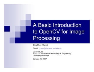 A Basic Introduction
to OpenCV for Image
Processing
Qing Chen (David)
E-mail: qchen@discover.uottawa.ca
DiscoverLab
School of Information Technology & Engineering
University of Ottawa
January 15, 2007
 