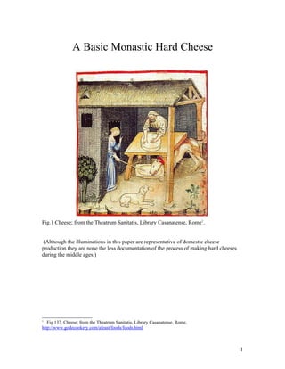 A Basic Monastic Hard Cheese




Fig.1 Cheese; from the Theatrum Sanitatis, Library Casanatense, Rome1.


 (Although the illuminations in this paper are representative of domestic cheese
production they are none the less documentation of the process of making hard cheeses
during the middle ages.)




1
   Fig.137. Cheese; from the Theatrum Sanitatis, Library Casanatense, Rome,
http://www.godecookery.com/afeast/foods/foods.html



                                                                                        1
 