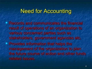 Need for AccountingNeed for Accounting
 Records and communicates the financialRecords and communicates the financial
result of operations of an organization toresult of operations of an organization to
various concerned parties such asvarious concerned parties such as
stakeholders, government agencies etc.stakeholders, government agencies etc.
 Provides information that helps theProvides information that helps the
management of the organization to planmanagement of the organization to plan
the future course of action and other fundsthe future course of action and other funds
related issues.related issues.
44
 