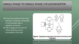 SINGLE-PHASE TO SINGLE-PHASE CYCLOCONVERTER:
 It has the positive Centre-tap
thyristor converter connected
in anti-parallel with a
negative converter.
 The voltage and current of
either polarity can be
controlled in the load.
 