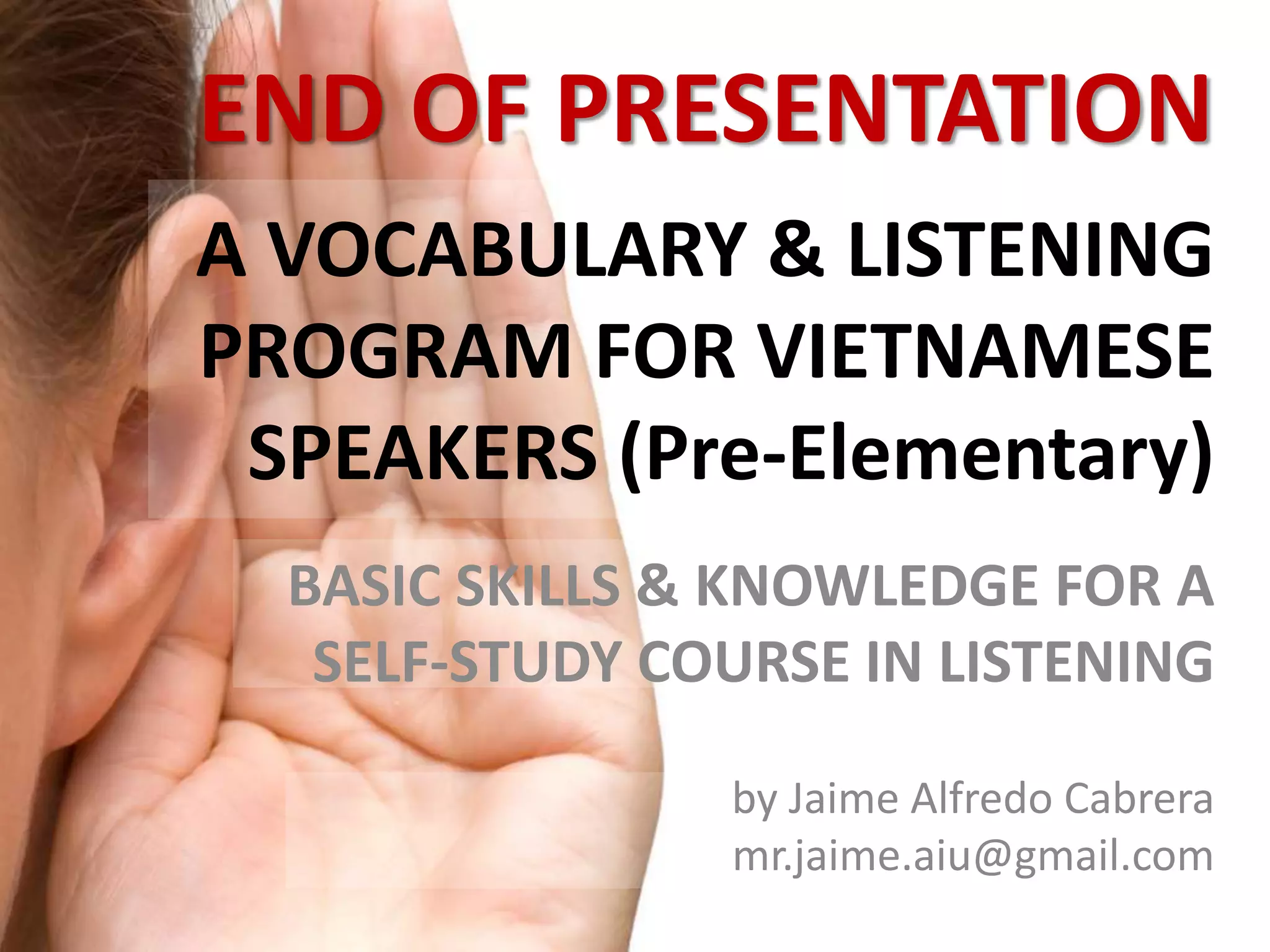 END OF PRESENTATION 
A VOCABULARY & LISTENING 
PROGRAM FOR VIETNAMESE 
SPEAKERS (Pre-Elementary) 
BASIC SKILLS & KNOWLEDGE FOR A 
SELF-STUDY COURSE IN LISTENING 
by Jaime Alfredo Cabrera 
mr.jaime.aiu@gmail.com 
