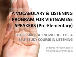 A VOCABULARY & LISTENING 
PROGRAM FOR VIETNAMESE 
SPEAKERS (Pre-Elementary) 
BASIC SKILLS & KNOWLEDGE FOR A 
SELF-STUDY COURSE IN LISTENING 
by Jaime Alfredo Cabrera 
mr.jaime.aiu@gmail.com 
 