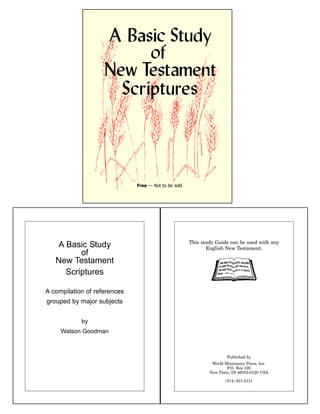 Free — Not to be sold
A Basic Study
of
New Testament
Scriptures
A compilation of references
grouped by major subjects
by
Watson Goodman
This study Guide can be used with any
English New Testament.
Published by
World Missionary Press, Inc.
P.O. Box 120
New Paris, IN 46553-0120 USA
(574) 831-2111
 