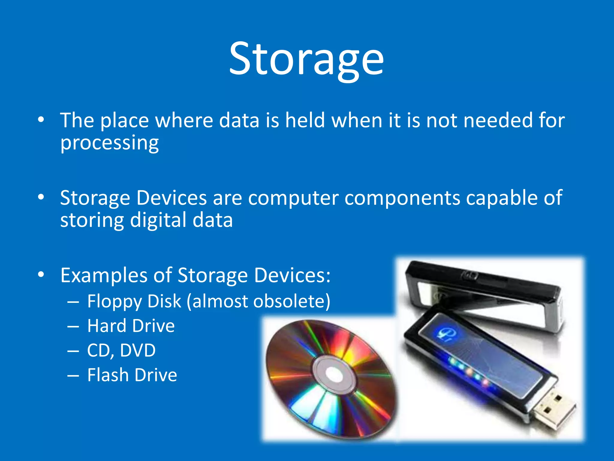 Storage
• The place where data is held when it is not needed for
processing
• Storage Devices are computer components capable of
storing digital data
• Examples of Storage Devices:
– Floppy Disk (almost obsolete)
– Hard Drive
– CD, DVD
– Flash Drive
 