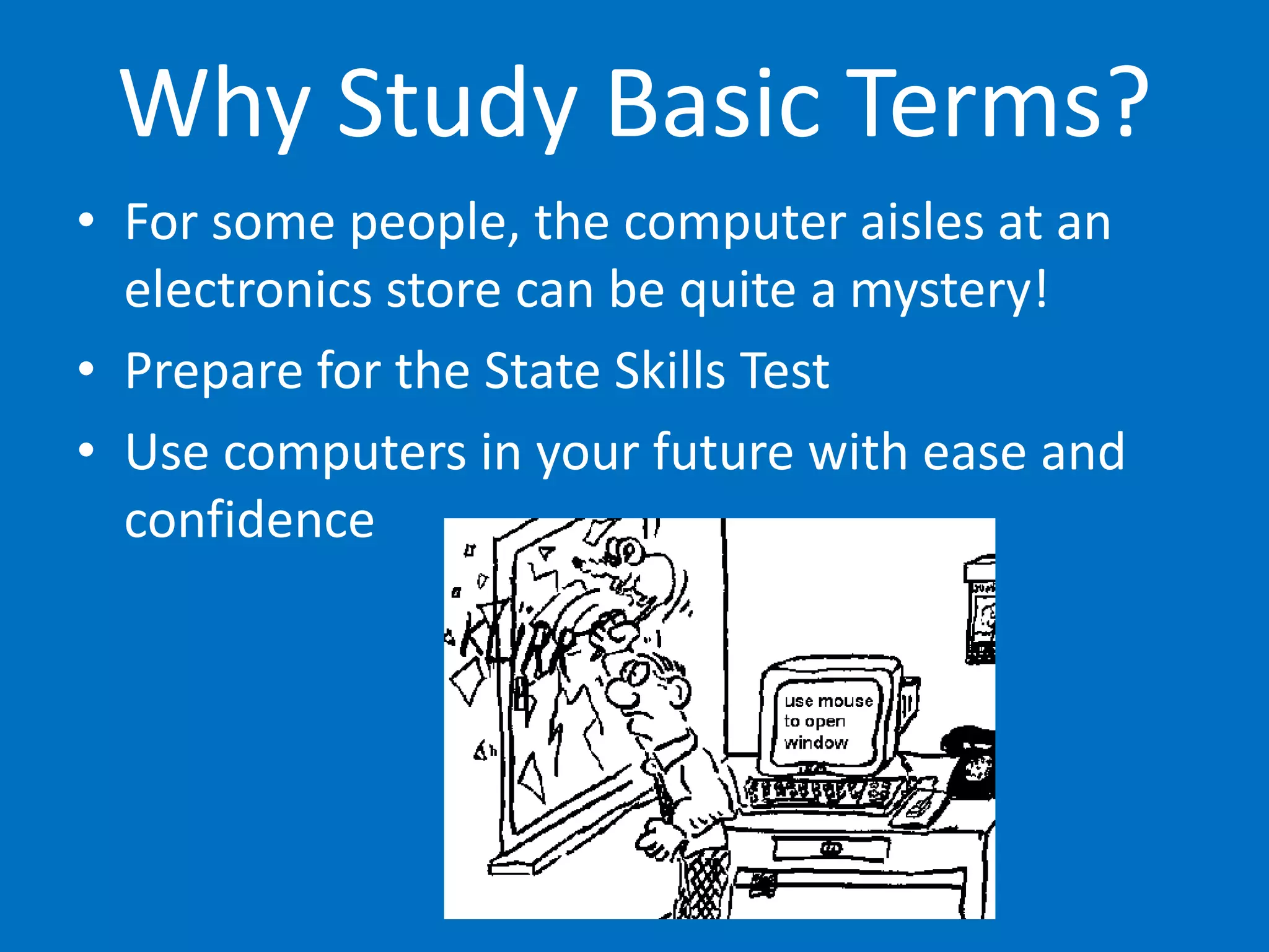 Why Study Basic Terms?
• For some people, the computer aisles at an
electronics store can be quite a mystery!
• Prepare for the State Skills Test
• Use computers in your future with ease and
confidence
 