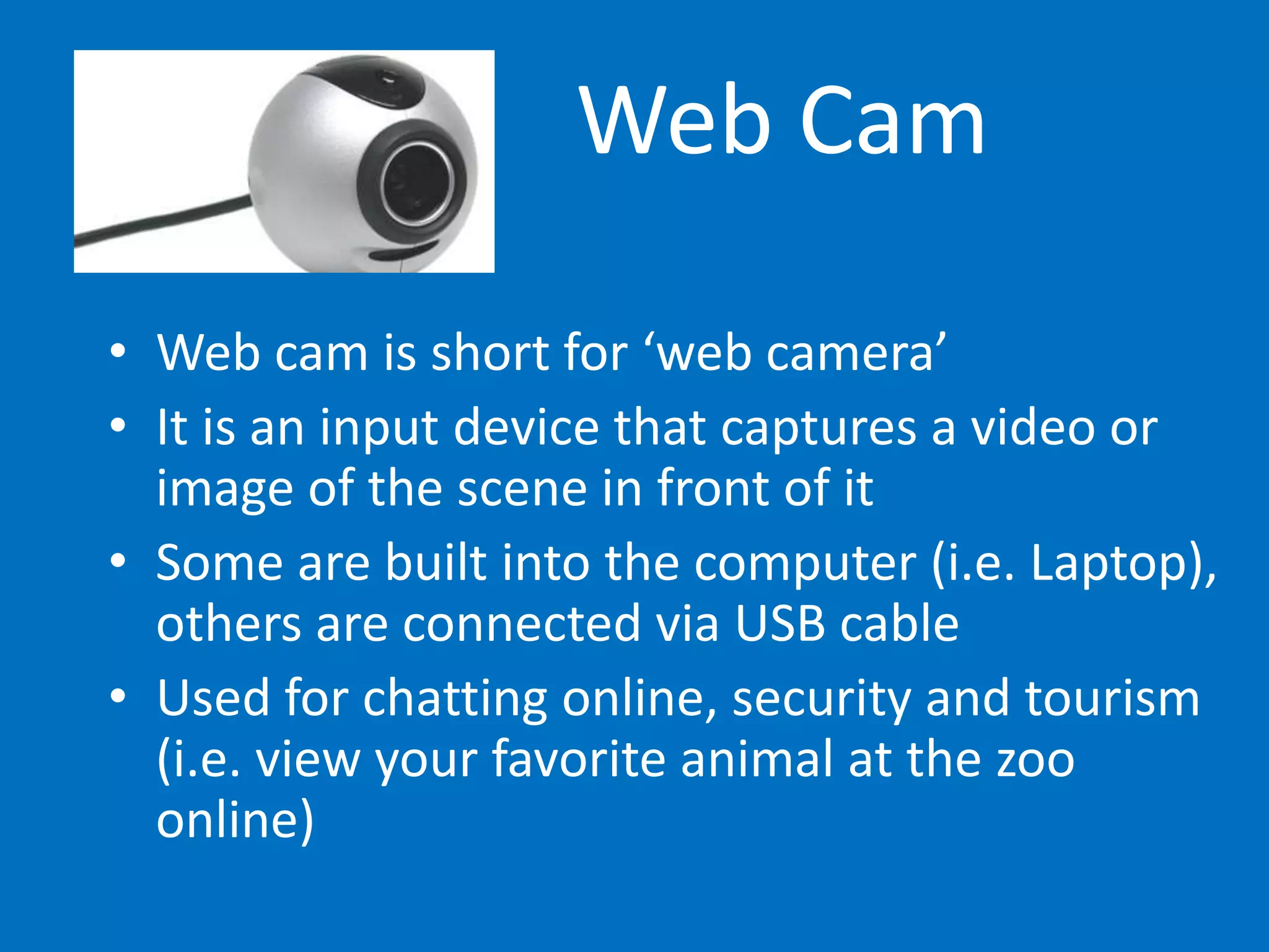 Web Cam
• Web cam is short for ‘web camera’
• It is an input device that captures a video or
image of the scene in front of it
• Some are built into the computer (i.e. Laptop),
others are connected via USB cable
• Used for chatting online, security and tourism
(i.e. view your favorite animal at the zoo
online)
 