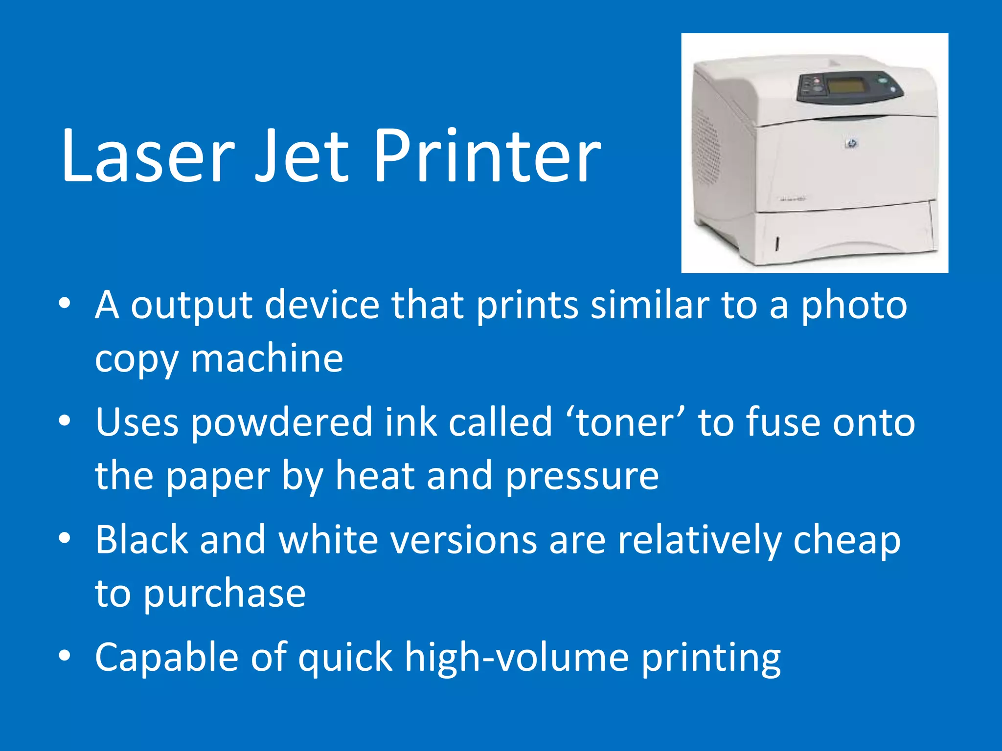 Laser Jet Printer
• A output device that prints similar to a photo
copy machine
• Uses powdered ink called ‘toner’ to fuse onto
the paper by heat and pressure
• Black and white versions are relatively cheap
to purchase
• Capable of quick high-volume printing
 
