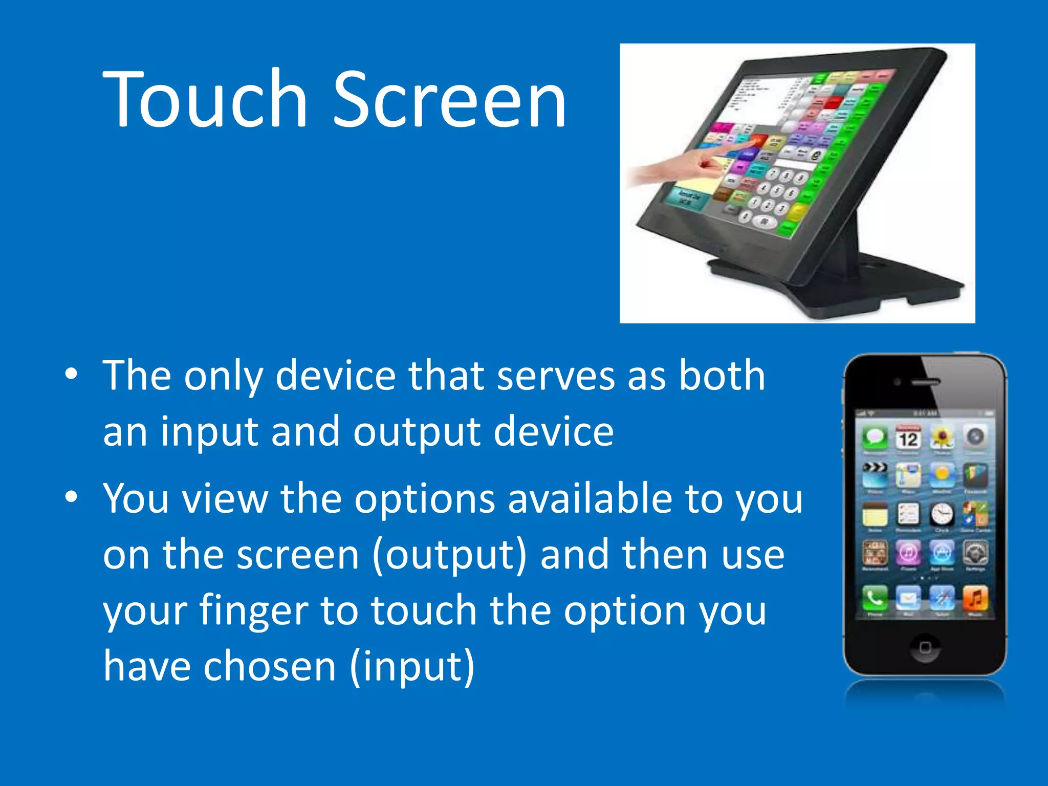 Touch Screen
• The only device that serves as both
an input and output device
• You view the options available to you
on the screen (output) and then use
your finger to touch the option you
have chosen (input)
 
