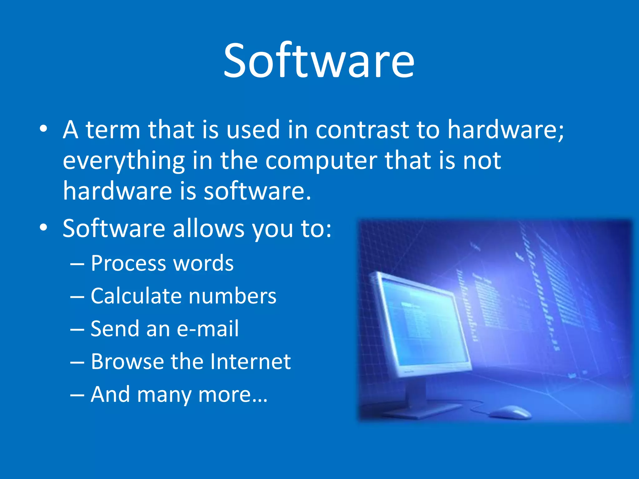 Software
• A term that is used in contrast to hardware;
everything in the computer that is not
hardware is software.
• Software allows you to:
– Process words
– Calculate numbers
– Send an e-mail
– Browse the Internet
– And many more…
 